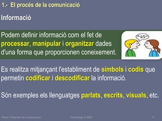 Tema 1 Sistemes de comunicació Tecnologia 3r ESO 9
1.- El procés de la comunicació
Informació
Podem definir informació com el fet de
processar, manipular i organitzar dades
d'una forma que proporcionen coneixement.
Es realitza mitjançant l'establiment de símbols i codis que
permetin codificar i descodificar la informació.
Són exemples els llenguatges parlats, escrits, visuals, etc.
 
