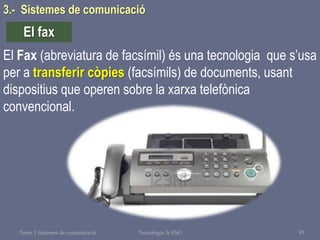 Tema 1 Sistemes de comunicació Tecnologia 3r ESO 93
El Fax (abreviatura de facsímil) és una tecnologia que s’usa
per a transferir còpies (facsímils) de documents, usant
dispositius que operen sobre la xarxa telefònica
convencional.
El fax
3.- Sistemes de comunicació
 