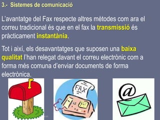 Tema 1 Sistemes de comunicació Tecnologia 3r ESO 94
L’avantatge del Fax respecte altres mètodes com ara el
correu tradicional és que en el fax la transmissió és
pràcticament instantània.
Tot i així, els desavantatges que suposen una baixa
qualitat l’han relegat davant el correu electrònic com a
forma més comuna d’enviar documents de forma
electrònica.
3.- Sistemes de comunicació
 