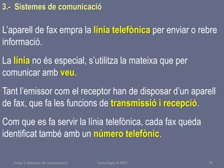 Tema 1 Sistemes de comunicació Tecnologia 3r ESO 95
L’aparell de fax empra la línia telefònica per enviar o rebre
informació.
La línia no és especial, s’utilitza la mateixa que per
comunicar amb veu.
Tant l’emissor com el receptor han de disposar d’un aparell
de fax, que fa les funcions de transmissió i recepció.
Com que es fa servir la línia telefònica, cada fax queda
identificat també amb un número telefònic.
3.- Sistemes de comunicació
 