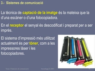 Tema 1 Sistemes de comunicació Tecnologia 3r ESO 96
La tècnica de captació de la imatge és la mateixa que la
d’una escàner o d’una fotocopiadora.
En el receptor el senyal és descodificat i preparat per a ser
imprès.
El sistema d’impressió més utilitzat
actualment és per tòner, com a les
impressores làser i les
fotocopiadores.
3.- Sistemes de comunicació
 