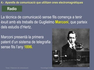 Tema 1 Sistemes de comunicació Tecnologia 3r ESO 99
4.- Aparells de comunicació que utilitzen ones electromagnètiques
Radio
La tècnica de comunicació sense fils comença a tenir
èxuit amb els treballs de Guglielmo Marconi, que parteix
dels estudis d’Hertz.
Marconi presentà la primera
patent d’un sistema de telegrafia
sense fils l’any 1896.
 