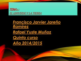 TEMA 1 : 
EL UNIVERSO Y LA TIERRA 
Francisco Jarvier Jareño 
Ramírez 
Rafael Yuste Muñoz 
Quinto curso 
Año 2014/2015 
 