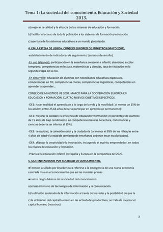 Tema 1: La sociedad del conocimiento. Educación y Sociedad
2013.
3
a) mejorar la calidad y la eficacia de los sistemas de educación y formación.
b) facilitar el acceso de toda la población a los sistemas de formación y educación.
c) apertura de los sistemas educativos a un mundo globalizado.
4. EN LA ESTELA DE LISBOA. CONSEJO EUROPEO DE MINISTROS (MAYO 2007).
-establecimiento de indicadores de seguimiento (en uso y desarrollo).
-En uso (algunos): participación en la enseñanza prescolar e infantil, abandono escolar
temprano, competencias en lectura, matemáticas y ciencias, tasa de titulación en la
segunda etapa de la eso.
-En desarrollo: educación de alumnos con necesidades educativas especiales,
competencias en TIC, competencias cívicas, competencias lingüísticas, competencias en
aprender a aprender…
CONSEJO DE MINISTROS UE 2009. MARCO PARA LA COOPERACIÓN EUROPEA EN
EDUCACION Y FORMACIÓN. CUATRO NUEVOS OBJETIVOS ESPECÍFICOS.
-OE1: hacer realidad el aprendizaje a lo largo de la vida y la movilidad ( al menos un 15% de
los adultos entre 25,64 años debería participar en aprendizaje permanente):
-OE2: mejorar la calidad y la eficiencia de educación y formación (el porcentaje de alumnos
de 15 años de bajo rendimiento en competencias básicas de lectura, matemáticas y
ciencias debería ser inferior al 15%).
-OE3: la equidad, la cohesión social y la ciudadanía ( al menos el 95% de los niños/as entre
4 años de edad y la edad de comienzo de enseñanza deberán estar escolarizados).
-OE4: afianzar la creatividad y la innovación, incluyendo el espíritu emprendedor, en todos
los niveles de educación y formación.
-Práctica: la educación infantil en España y Europa en la perspectiva del 2020.
5. QUE ENTENDEMOS POR SOCIEDAD DE CONOCIMIENTO.
●Termino acuñado por Drucker para referirse a la emergencia de una nueva economía
centrada mas en el conocimiento que en las materias primas
●cuatro rasgos básicos de la sociedad del conocimiento:
a) el uso intensivo de tecnologías de información y la comunicación.
b) la difusión acelerada de la información a través de las redes y la posibilidad de que la
c) la utilización del capital humano en las actividades productivas; se trata de mejorar el
capital humano (nosotros).
 