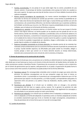 Página	
  10	
  de	
  11	
  
	
  
• Familias	
   reconstituidas.	
   Es	
   una	
   pareja	
   en	
   la	
   que	
   existe	
   algún	
   hijo	
   no	
   común,	
   procedente	
   de	
   una	
  
relación	
   anterior.	
   El	
   porcentaje	
   de	
   familias	
   reconstituidas	
   entre	
   parejas	
   de	
   hecho	
   (no	
   casadas)	
   es	
  
diez	
  veces	
  superior.	
  Se	
  espera	
  que	
  este	
  tipo	
  de	
  familias	
  crezca	
  en	
  el	
  futuro	
  debido	
  al	
  aumento	
  de	
  las	
  
rupturas	
  conyugales.	
  
• Nuevos	
   avances	
   tecnológicos	
   de	
   reproducción.	
   Los	
   nuevos	
   avances	
   tecnológicos	
   han	
   permitido	
  
desarrollar	
  las	
  técnicas	
  de	
  reproducción	
  asistida	
  que	
  permiten	
  a	
  estas	
  familias	
  la	
  posibilidad	
  de	
  ser	
  
padres.	
  Todas	
  estas	
  técnicas	
  de	
  reproducción	
  darán	
  lugar	
  a	
  nuevas	
  familias	
  que	
  tendrán	
  una	
  serie	
  de	
  
connotaciones	
  y	
  de	
  características	
  diferentes	
  a	
  las	
  familias	
  tradicionales	
  que	
  no	
  plantean	
  problemas	
  
de	
  fertilidad.	
  Las	
  familias	
  que	
  recurren	
  a	
  las	
  TRA	
  tienen	
  mayores	
  probabilidades	
  de	
  tener	
  embarazos	
  
múltiples,	
  que	
  se	
  traducen	
  en	
  la	
  formación	
  de	
  familias	
  numerosas.	
  
• Convivencia	
  no	
  	
  parental.	
  Las	
  personas	
  externas	
  a	
  la	
  familia	
  nuclear	
  son	
  las	
  que	
  ocupan	
  la	
  función	
  
central.	
  Estas	
  figuras	
  externas	
  a	
  la	
  familia	
  pueden	
  ser	
  los	
  abuelos	
  que	
  han	
  pasado	
  de	
  vivir	
  en	
  una	
  
familia	
  extensa,	
  donde	
  eran	
  atendidos,	
  respetados	
  y	
  considerados	
  como	
  una	
  fuente	
  de	
  sabiduría	
  a	
  la	
  
hora	
  de	
  tomar	
  decisiones,	
  a	
  convertirse	
  en	
  necesarios	
  punto	
  de	
  apoyo	
  para	
  sus	
  hijos,	
  especialmente	
  
en	
  el	
  cuidado	
  de	
  los	
  nietos	
  en	
  horario	
  laboral.	
  Cuando	
  mueren	
  los	
  padres	
  o	
  cuando	
  el	
  progenitor/es	
  
de	
   una	
   familia	
   ha	
   quedado	
   incapacitado	
   por	
   abandono,	
   drogas	
   o	
   enfermedad,	
   nos	
   nietos	
   suelen	
  
quedar	
  bajo	
  la	
  custodia	
  o	
  el	
  cuidado	
  de	
  los	
  abuelos.	
  
• Rupturas	
  conyugales	
  conviviendo	
  en	
  el	
  mismo	
  domicilio.	
  Los	
  elevados	
  precios	
  de	
  las	
  viviendas	
  han	
  
motivado	
  compras	
  desbordantes	
  para	
  las	
  economías	
  familiares	
  durante	
  el	
  periodo	
  de	
  convivencia	
  de	
  
la	
   pareja.	
   Cuando	
   deciden	
   separarse,	
   las	
   dificultades	
   para	
   poder	
   vender	
   los	
   inmuebles,	
   obligan	
   a	
  
muchas	
   parejas	
   a	
   tener	
   que	
   convivir	
   en	
   el	
   mismo	
   domicilio	
   durante	
   un	
   tiempo	
   determinado,	
  
teniendo	
  solo	
  y	
  exclusivamente	
  como	
  vínculo	
  de	
  unión	
  la	
  vivienda	
  y	
  la	
  hipoteca.	
  
6-­‐	
  formas	
  de	
  parentesco	
  en	
  la	
  construcción	
  de	
  la	
  familia.	
  
El	
  parentesco	
  es	
  el	
  vínculo	
  que	
  une	
  a	
  una	
  persona	
  con	
  su	
  familia	
  y	
  es	
  determinante	
  en	
  muchos	
  aspectos	
  de	
  la	
  
vida:	
  desde	
  que	
  se	
  nace	
  hasta	
  que	
  se	
  muere,	
  es	
  el	
  vínculo	
  a	
  la	
  hora	
  de	
  transmitir,	
  de	
  liquidar	
  bienes,	
  de	
  heredar,	
  de	
  
cobrar	
  prestaciones	
  sociales	
  o	
  beneficios	
  fiscales.	
  El	
  parentesco	
  de	
  una	
  persona	
  con	
  respecto	
  a	
  otra	
  se	
  determina	
  
por	
  el	
  número	
  de	
  generaciones	
  que	
  las	
  separan,	
  cada	
  generación	
  es	
  un	
  grado	
  y	
  la	
  generación	
  de	
  grados	
  forma	
  lo	
  
que	
  se	
  conoce	
  como	
  línea	
  sucesoria.	
  El	
  parentesco	
  se	
  puede	
  producir	
  de	
  tres	
  formas	
  diferentes:	
  
a) Parentesco	
  natural.	
  Por	
  consanguinidad,	
  entendida	
  como	
  la	
  elación	
  de	
  sangre	
  que	
  existe	
  entre	
  dos	
  
personas:	
   los	
   parientes	
   consanguíneos	
   son	
   los	
   que	
   comparten	
   sangre	
   por	
   tener	
   al	
   menos	
   un	
  
ascendiente	
  común.	
  La	
  proximidad	
  en	
  el	
  parentesco	
  por	
  consanguinidad	
  se	
  determina	
  por	
  el	
  nº	
  de	
  
generaciones	
  que	
  separan	
  a	
  los	
  dos	
  parientes,	
  y	
  se	
  mide	
  en	
  grados,	
  correspondiendo	
  cada	
  grado	
  a	
  la	
  
separación	
   entre	
   una	
   persona	
   y	
   sus	
   padres	
   o	
   hijos	
   (ej:	
   bisabuelos,	
   abuelos,	
   padres,	
   hijos,	
   nietos,	
  
bisnietos).	
  
b) Parentescos	
   por	
   afinidad.	
   Es	
   el	
   vínculo	
   que	
   se	
   establece	
   entre	
   un	
   cónyuge	
   y	
   los	
   parientes	
  
consanguíneos	
   del	
   otro	
   (por	
   ej:	
   suegros,	
   yernos,	
   nueras).	
   Por	
   lo	
   general,	
   los	
   parientes	
   de	
   cada	
  
cónyuge	
  no	
  adquieren	
  parentesco	
  legal	
  con	
  los	
  parientes	
  del	
  otro	
  (ej:	
  legalmente	
  los	
  consuegros	
  y	
  
los	
  concuñados	
  no	
  son	
  parientes	
  aunque	
  se	
  traten	
  como	
  familia).	
  
c) Parentesco	
  por	
  adopción.	
  Es	
  la	
  relación	
  que	
  se	
  establece	
  entre	
  el	
  adoptado	
  y	
  el	
  adoptante,	
  así	
  como	
  
entre	
  el	
  adoptado	
  y	
  la	
  familia	
  del	
  adoptante.	
  El	
  parentesco	
  entre	
  un	
  miembro	
  adoptado	
  de	
  la	
  familia	
  
se	
   considera	
   exactamente	
   igual	
   que	
   el	
   de	
   un	
   miembro	
   de	
   origen	
   consanguíneo,	
   computándose	
   a	
  
línea	
  de	
  parentesco	
  de	
  la	
  misma	
  forma	
  que	
  en	
  el	
  caso	
  de	
  la	
  consanguinidad.	
  
6.1-­‐	
  grados	
  de	
  parentesco.	
  
 