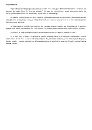 Página	
  11	
  de	
  11	
  
	
  
El	
  parentesco	
  se	
  mide	
  por	
  grados	
  que	
  se	
  usan,	
  entre	
  otras	
  cosas,	
  para	
  determinar	
  herederos	
  y	
  herencias.	
  La	
  
sucesión	
   de	
   grados	
   forma	
   la	
   “línea	
   de	
   sucesión”.	
   Por	
   eso,	
   los	
   testamentos	
   y	
   otros	
   documentos	
   como	
   las	
  
Declaraciones	
  de	
  Herederos	
  son	
  documentos	
  importantes	
  en	
  la	
  Genealogía.	
  
La	
  línea	
  de	
  sucesión	
  puede	
  ser	
  recta	
  o	
  directa,	
  formada	
  por	
  personas	
  que	
  ascienden	
  o	
  descienden	
  unas	
  de	
  
otras	
  (abuelos,	
  padres,	
  hijos,	
  nietos),	
  o	
  colateral,	
  formada	
  por	
  personas	
  que	
  proceden	
  de	
  un	
  mismo	
  tronco	
  común	
  
(hermanos,	
  tíos,	
  sobrinos).	
  
La	
  línea	
  puede	
  ser	
  también	
  descendiente,	
  liga	
  a	
  una	
  persona	
  con	
  aquellas	
  que	
  descienden	
  de	
  él	
  (abuelos,	
  
padres,	
  hijos,	
  nietos)	
  o	
  ascendente,	
  liga	
  a	
  una	
  persona	
  con	
  aquellos	
  de	
  los	
  que	
  desciende	
  (nietos,	
  padres,	
  abuelos).	
  
El	
  cómputo	
  de	
  los	
  grados	
  de	
  parentesco	
  se	
  realiza	
  de	
  forma	
  distinta	
  según	
  la	
  línea	
  de	
  sucesión:	
  
En	
   la	
   línea	
   recta	
   o	
   directa:	
   los	
   grados	
   se	
   cuentan	
   subiendo	
   hasta	
   el	
   ascendiente	
   o	
   descendiente	
   común	
  
dependiendo	
  de	
  si	
  la	
  línea	
  es	
  ascendente	
  o	
  descendente.	
  Así	
  ,	
  en	
  línea	
  ascendente,	
  el	
  hijo	
  dista	
  un	
  grado	
  del	
  padre,	
  
dos	
  del	
  abuelos	
  y	
  tres	
  del	
  bisabuelo;	
  en	
  la	
  línea	
  descendente,	
  el	
  abuelo	
  dista	
  un	
  grado	
  del	
  padre,	
  dos	
  del	
  nieto	
  y	
  
tres	
  del	
  biznieto.	
  
 