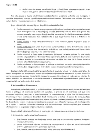 Página	
  3	
  de	
  11	
  
	
  
c. Barbarie	
  superior:	
  uso	
  de	
  utensilios	
  de	
  hierra.	
  La	
  fundición	
  de	
  minerales	
  se	
  usa	
  entre	
  otras	
  
muchas	
  cosas,	
  para	
  la	
  fabricación	
  de	
  armas	
  e	
  instrumentos	
  de	
  metal.	
  
Tras	
   estas	
   etapas	
   se	
   llegaría	
   a	
   la	
   Civilización:	
   Alfabeto	
   fonético	
   y	
   escritura.	
   La	
   familia	
   sería	
   monógama	
   y	
  
patriarcal,	
  apareciendo	
  el	
  Estado	
  como	
  forma	
  de	
  organización	
  sociopolítica.	
  Cada	
  uno	
  de	
  estos	
  periodos	
  tiene	
  una	
  
cultura	
  distinta	
  y	
  muestra	
  unos	
  modos	
  de	
  vida	
  diversos.	
  
Según	
  estos	
  periodos	
  técnicos,	
  Morgan	
  	
  describió	
  cinco	
  tipos	
  de	
  familias:	
  
1. Familia	
  cosanguínea:	
  es	
  la	
  que	
  se	
  constituye	
  por	
  medio	
  del	
  matrimonio	
  entre	
  hermanos	
  y	
  hermanas	
  
en	
  un	
  mismo	
  grupo.	
  Fue	
  la	
  más	
  antigua	
  y	
  universal.	
  El	
  término	
  hermano	
  define	
  a	
  los	
  grados	
  más	
  
cercanos	
  como	
  a	
  los	
  mas	
  remotos.	
  Se	
  podría	
  señalar	
  que	
  este	
  tipo	
  de	
  relación	
  en	
  nuestra	
  sociedad	
  se	
  
conoce	
   como	
   incestuosa.	
   Fue	
   probablemente	
   la	
   que	
   mayor	
   tiempo	
   duró	
   e	
   la	
   historia	
   de	
   la	
  
humanidad.	
  
2. Familia	
  punalúa:	
  se	
  fundó	
  sobre	
  el	
  matrimonio	
  de	
  varios	
  hermanos,	
  con	
  las	
  mujeres	
  de	
  otros,	
  en	
  
grupo.	
  
3. Familia	
  sindiásmica:	
  es	
  la	
  unión	
  de	
  un	
  hombre	
  y	
  una	
  mujer	
  bajo	
  la	
  forma	
  de	
  matrimonio,	
  pero	
  sin	
  
cohabitación	
  exclusiva.	
  Este	
  tipo	
  de	
  familia	
  está	
  ubicada	
  en	
  el	
  periodo	
  de	
  la	
  barbarie	
  (dentro	
  de	
  la	
  
relación	
  de	
  pareja,	
  cada	
  uno	
  podría	
  ser	
  infiel	
  al	
  otro).	
  
4. Familia	
  patriarcal:	
  se	
  fundó	
  sobre	
  el	
  matrimonio	
  del	
  hombre	
  con	
  varias	
  mujeres.	
  Era	
  muy	
  común	
  
entre	
  los	
  antiguos	
  hebreos	
  y	
  dentro	
  del	
  África	
  septentrional.	
  Se	
  funda	
  en	
  el	
  matrimonio	
  de	
  un	
  varón	
  
con	
   varias	
   esposas,	
   pro	
   con	
   cohabitación	
   exclusiva.	
   Se	
   puede	
   decir	
   que	
   con	
   la	
   familia	
   patriarcal	
  
comenzó	
  la	
  fidelidad	
  entre	
  hombres	
  y	
  mujeres.	
  
5. Familia	
  monógama:	
  se	
  fundamenta	
  en	
  la	
  unión	
  de	
  un	
  hombre	
  y	
  una	
  mujer,	
  pero	
  con	
  cohabitación	
  
exclusiva.	
  Es	
  la	
  más	
  generalizada	
  dentro	
  de	
  los	
  códigos	
  civiles	
  de	
  la	
  sociedad	
  contemporánea.	
  
Engels	
  en	
  el	
  año	
  1884,	
  en	
  su	
  obra	
  El	
  origen	
  de	
  la	
  familia,	
  la	
  propiedad	
  privada	
  y	
  el	
  estado,	
  asoció	
  la	
  fase	
  de	
  
familia	
  monogámica	
  con	
  la	
  modernidad	
  y	
  con	
  la	
  posibilidad	
  del	
  surgimiento	
  del	
  amor	
  real	
  en	
  la	
  pareja.	
  Fue	
  crítico	
  
con	
  las	
  consecuencias	
  que	
  este	
  tipo	
  de	
  familia	
  había	
  generado,	
  especialmente	
  para	
  la	
  mujer,	
  porque	
  este	
  tipo	
  de	
  
familia	
  establecía	
  sus	
  cimientos	
  en	
  la	
  esclavitud	
  doméstica.	
  El	
  hombre	
  tiene	
  el	
  poder	
  económico	
  y	
  esto	
  le	
  da	
  al	
  
margen	
  de	
  la	
  ley,	
  el	
  poder	
  dentro	
  de	
  la	
  familia.	
  
2-­‐	
  Nociones	
  básicas	
  del	
  parentesco.	
  
Se	
  puede	
  decir	
  que	
  el	
  parentesco	
  es	
  el	
  vínculo	
  que	
  une	
  a	
  los	
  miembros	
  de	
  una	
  familia	
  entre	
  sí.	
  En	
  la	
  antigua	
  
Roma	
   se	
   distinguió	
   el	
   parentesco	
   agnaticio	
   del	
   cognaticio.	
   El	
   primero	
   era	
   el	
   parentesco	
   civil,	
   que	
   tenía	
  
consecuencias	
  jurídicas,	
  tanto	
  para	
  la	
  sucesión	
  como	
  para	
  el	
  otorgamiento	
  de	
  la	
  tutela.	
  Este	
  vínculo	
  parental	
  se	
  
transmitía	
   por	
   vía	
   de	
   varones	
   que	
   descendían	
   de	
   ub	
   mismo	
   padre;	
   se	
   incluía	
   a	
   la	
   esposa	
   del	
   padre,	
   sus	
   hijos	
  
varones,	
  las	
  hijas	
  mujeres	
  mientras	
  permanecieran	
  solteras,	
  las	
  nueras	
  casada	
  en	
  justas	
  nupcias,	
  los	
  nietos,	
  y	
  todos	
  
los	
  descendientes	
  varones	
  y	
  mujeres	
  mientras	
  éstas	
  no	
  se	
  casaran,	
  pues	
  al	
  hacerlo,	
  ingresaban	
  a	
  la	
  familia	
  agnaticia	
  
de	
  su	
  esposo.	
  La	
  cognación,	
  o	
  parentesco	
  de	
  sangre,	
  es	
  el	
  que	
  hoy	
  se	
  conoce	
  como	
  consanguíneo,	
  y	
  en	
  Roma	
  tuvo	
  
efectos	
  jurídicos	
  en	
  la	
  época	
  del	
  emperador	
  Justiniano	
  (siglo	
  VI).	
  
Existen	
  múltiple	
  y	
  diversas	
  definiciones	
  de	
  parentesco,	
  entre	
  las	
  que	
  se	
  podría	
  destacar	
  las	
  siguientes:	
  
El	
  diccionario	
  del	
  Español	
  Actual	
  lo	
  definen	
  como:	
  
• Relación	
  entre	
  personas	
  que	
  descienden	
  unas	
  de	
  otras	
  o	
  de	
  un	
  tronco	
  común,	
  que	
  están	
  ligadas	
  por	
  
vínculos	
  matrimoniales.	
  
• Vínculo	
   espiritual	
   que	
   contraen	
   	
   el	
   ministro	
   y	
   los	
   padrinos	
   con	
   el	
   sujeto,	
   en	
   los	
   sacramentos	
   del	
  
bautismo	
  y	
  de	
  la	
  confirmación	
  (parentesco	
  espiritual).	
  
• Relación	
  entre	
  cosas	
  que	
  tienen	
  un	
  mismo	
  origen	
  o	
  son	
  muy	
  semejantes	
  entre	
  sí.	
  
 