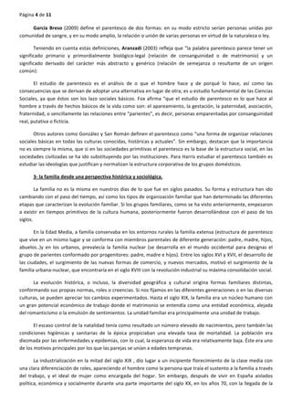 Página	
  4	
  de	
  11	
  
	
  
García	
  Breso	
  (2009)	
  define	
  el	
  parentesco	
  de	
  dos	
  formas:	
  en	
  su	
  modo	
  estricto	
  serían	
  personas	
  unidas	
  por	
  
comunidad	
  de	
  sangre,	
  y	
  en	
  su	
  modo	
  amplio,	
  la	
  relación	
  o	
  unión	
  de	
  varias	
  personas	
  en	
  virtud	
  de	
  la	
  naturaleza	
  o	
  ley.	
  
Teniendo	
  en	
  cuenta	
  estas	
  definiciones,	
  Aranzadi	
  (2003)	
  refleja	
  que	
  “la	
  palabra	
  parentesco	
  parece	
  tener	
  un	
  
significado	
   primario	
   y	
   primordialmente	
   biológico-­‐legal	
   (relación	
   de	
   consanguinidad	
   o	
   de	
   matrimonio)	
   y	
   un	
  
significado	
   derivado	
   del	
   carácter	
   más	
   abstracto	
   y	
   genérico	
   (relación	
   de	
   semejanza	
   o	
   resultante	
   de	
   un	
   origen	
  
común):	
  
El	
   estudio	
   de	
   parentesco	
   es	
   el	
   análisis	
   de	
   o	
   que	
   el	
   hombre	
   hace	
   y	
   de	
   porqué	
   lo	
   hace,	
   así	
   como	
   las	
  
consecuencias	
  que	
  se	
  derivan	
  de	
  adoptar	
  una	
  alternativa	
  en	
  lugar	
  de	
  otra;	
  es	
  u	
  estudio	
  fundamental	
  de	
  las	
  Ciencias	
  
Sociales,	
  ya	
  que	
  éstos	
  son	
  los	
  lazo	
  sociales	
  básicos.	
  Fox	
  afirma	
  “que	
  el	
  estudio	
  de	
  parentesco	
  es	
  lo	
  que	
  hace	
  al	
  
hombre	
  a	
  través	
  de	
  hechos	
  básicos	
  de	
  la	
  vida	
  como	
  son:	
  el	
  apareamiento,	
  la	
  gestación,	
  la	
  paternidad,	
  asociación,	
  
fraternidad,	
  o	
  sencillamente	
  las	
  relaciones	
  entre	
  “parientes”,	
  es	
  decir,	
  personas	
  emparentadas	
  por	
  consanguinidad	
  
real,	
  putativa	
  o	
  ficticia.	
  
Otros	
  autores	
  como	
  González	
  y	
  San	
  Román	
  definen	
  el	
  parentesco	
  como	
  “una	
  forma	
  de	
  organizar	
  relaciones	
  
sociales	
  básicas	
  en	
  todas	
  las	
  culturas	
  conocidas,	
  históricas	
  y	
  actuales”.	
  Sin	
  embargo,	
  destacan	
  que	
  la	
  importancia	
  
no	
  es	
  siempre	
  la	
  misma,	
  que	
  si	
  en	
  las	
  sociedades	
  primitivas	
  el	
  parentesco	
  es	
  la	
  base	
  de	
  la	
  estructura	
  social,	
  en	
  las	
  
sociedades	
  civilizadas	
  se	
  ha	
  ido	
  substituyendo	
  por	
  las	
  instituciones.	
  Para	
  Harris	
  estudiar	
  el	
  parentesco	
  también	
  es	
  
estudiar	
  las	
  ideologías	
  que	
  justifican	
  y	
  normalizan	
  la	
  estructura	
  corporativa	
  de	
  los	
  grupos	
  domésticos.	
  
3-­‐	
  la	
  familia	
  desde	
  una	
  perspectiva	
  histórica	
  y	
  sociológica.	
  
La	
  familia	
  no	
  es	
  la	
  misma	
  en	
  nuestros	
  días	
  de	
  lo	
  que	
  fue	
  en	
  siglos	
  pasados.	
  Su	
  forma	
  y	
  estructura	
  han	
  ido	
  
cambiando	
  con	
  el	
  paso	
  del	
  tiempo,	
  así	
  como	
  los	
  tipos	
  de	
  organización	
  familiar	
  que	
  han	
  determinado	
  las	
  diferentes	
  
etapas	
  que	
  caracterizan	
  la	
  evolución	
  familiar.	
  Si	
  los	
  grupos	
  familiares,	
  como	
  se	
  ha	
  visto	
  anteriormente,	
  empezaron	
  
a	
  existir	
  en	
  tiempos	
  primitivos	
  de	
  la	
  cultura	
  humana,	
  posteriormente	
  fueron	
  desarrollándose	
  con	
  el	
  paso	
  de	
  los	
  
siglos.	
  
En	
  la	
  Edad	
  Media,	
  a	
  familia	
  conservaba	
  en	
  los	
  entornos	
  rurales	
  la	
  familia	
  extensa	
  (estructura	
  de	
  parentesco	
  
que	
  vive	
  en	
  un	
  mismo	
  lugar	
  y	
  se	
  conforma	
  con	
  miembros	
  parentales	
  de	
  diferente	
  generación:	
  padre,	
  madre,	
  hijos,	
  
abuelos..)y	
  en	
  los	
  urbanos,	
  prevalecía	
  la	
  familia	
  nuclear	
  (se	
  desarrolla	
  en	
  el	
  mundo	
  occidental	
  para	
  designas	
  el	
  
grupo	
  de	
  parientes	
  conformado	
  por	
  progenitores:	
  padre,	
  madre	
  e	
  hijos).	
  Entre	
  los	
  siglos	
  XVI	
  y	
  XVII,	
  el	
  desarrollo	
  de	
  
las	
  ciudades,	
  el	
  surgimiento	
  de	
  las	
  nuevas	
  formas	
  de	
  comercio,	
  y	
  nuevos	
  mercados,	
  motivó	
  el	
  surgimiento	
  de	
  la	
  
familia	
  urbana-­‐nuclear,	
  que	
  encontraría	
  en	
  el	
  siglo	
  XVIII	
  con	
  la	
  revolución	
  industrial	
  su	
  máxima	
  consolidación	
  social.	
  
La	
   evolución	
   histórica,	
   o	
   incluso,	
   la	
   diversidad	
   geográfica	
   y	
   cultural	
   origina	
   formas	
   familiares	
   distintas,	
  
conformando	
  sus	
  propias	
  normas,	
  roles	
  o	
  creencias.	
  Si	
  nos	
  fijamos	
  en	
  las	
  diferentes	
  generaciones	
  o	
  en	
  las	
  diversas	
  
culturas,	
  se	
  pueden	
  apreciar	
  los	
  cambios	
  experimentados.	
  Hasta	
  el	
  siglo	
  XIX,	
  la	
  familia	
  era	
  un	
  núcleo	
  humano	
  con	
  
un	
  gran	
  potencial	
  económico	
  de	
  trabajo	
  donde	
  el	
  matrimonio	
  se	
  entendía	
  como	
  una	
  entidad	
  económica,	
  alejada	
  
del	
  romanticismo	
  o	
  la	
  emulsión	
  de	
  sentimientos.	
  La	
  unidad	
  familiar	
  era	
  principalmente	
  una	
  unidad	
  de	
  trabajo.	
  
El	
  escaso	
  control	
  de	
  la	
  natalidad	
  tenía	
  como	
  resultado	
  un	
  número	
  elevado	
  de	
  nacimientos,	
  pero	
  también	
  las	
  
condiciones	
   higiénicas	
   y	
   sanitarias	
   de	
   la	
   época	
   propiciaban	
   una	
   elevada	
   tasa	
   de	
   mortalidad.	
   La	
   población	
   era	
  
diezmada	
  por	
  las	
  enfermedades	
  y	
  epidemias,	
  con	
  lo	
  cual,	
  la	
  esperanza	
  de	
  vida	
  era	
  relativamente	
  baja.	
  Éste	
  era	
  uno	
  
de	
  los	
  motivos	
  principales	
  por	
  los	
  que	
  las	
  parejas	
  se	
  unían	
  a	
  edades	
  tempranas.	
  
La	
  industrialización	
  en	
  la	
  mitad	
  del	
  siglo	
  XIX	
  ,	
  dio	
  lugar	
  a	
  un	
  incipiente	
  florecimiento	
  de	
  la	
  clase	
  media	
  con	
  
una	
  clara	
  diferenciación	
  de	
  roles,	
  apareciendo	
  el	
  hombre	
  como	
  la	
  persona	
  que	
  traía	
  el	
  sustento	
  a	
  la	
  familia	
  a	
  través	
  
del	
   trabajo,	
   y	
   el	
   ideal	
   de	
   mujer	
   como	
   encargada	
   del	
   hogar.	
   Sin	
   embargo,	
   después	
   de	
   vivir	
   en	
   España	
   aislados	
  
política,	
  económica	
  y	
  socialmente	
  durante	
  una	
  parte	
  importante	
  del	
  siglo	
  XX,	
  en	
  los	
  años	
  70,	
  con	
  la	
  llegada	
  de	
  la	
  
 
