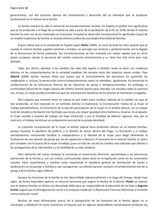 Página	
  6	
  de	
  11	
  
	
  
generaciones,	
   son	
   dos	
   procesos	
   básicos	
   del	
   conocimiento	
   y	
   desarrollo	
   del	
   yo	
   individual	
   que	
   se	
   producen	
  
fundamental	
  en	
  el	
  interior	
  de	
  la	
  familia.	
  
La	
  familia	
  siempre	
  ha	
  sido	
  el	
  centro	
  de	
  las	
  transformaciones	
  sociales.	
  En	
  España	
  el	
  cambio	
  más	
  significativo	
  
que	
  se	
  ha	
  producido	
  a	
  lo	
  largo	
  de	
  su	
  historia	
  ha	
  sido	
  a	
  partir	
  de	
  la	
  aprobación	
  de	
  la	
  CE	
  en	
  1978,	
  donde	
  el	
  sistema	
  
familiar	
  ha	
  sido	
  uno	
  de	
  los	
  implicados	
  en	
  el	
  proceso.	
  El	
  posterior	
  desarrollo	
  constitucional	
  ha	
  significado	
  el	
  paso	
  de	
  
un	
  modelo	
  tradicional	
  de	
  familia,	
  al	
  reconocimiento	
  jurídico	
  de	
  una	
  amplia	
  diversidad	
  de	
  familias.	
  
El	
  giro	
  radical	
  que	
  se	
  ha	
  producido	
  en	
  España	
  según	
  Reher	
  (1996),	
  se	
  inició	
  durante	
  los	
  años	
  sesenta	
  que	
  es	
  
cuando	
  el	
  sistema	
  familiar	
  español	
  comenzó	
  a	
  cambiar,	
  en	
  principio	
  con	
  lentitud,	
  y	
  posteriormente	
  con	
  la	
  llegada	
  
de	
   la	
   democracia	
   de	
   forma	
   acelerada.	
   Sus	
   transformaciones	
   se	
   han	
   realizado	
   con	
   mayor	
   rapidez	
   que	
   en	
   otros	
  
países	
   europeos,	
   donde	
   la	
   secuencia	
   del	
   cambio	
   comenzó	
   anteriormente	
   y	
   su	
   ritmo	
   fue	
   más	
   lento	
   pero	
   más	
  
dilatado.	
  
Cabe,	
   por	
   último,	
   plantear	
   si	
   los	
   cambios	
   han	
   sido	
   sólo	
   legales	
   o	
   también	
   reales	
   es	
   decir	
   con	
   incidencia	
  
efectiva	
   en	
   los	
   comportamientos	
   de	
   la	
   sociedad	
   española.	
   No	
   siempre	
   estos	
   dos	
   aspectos	
   vienen	
   unidos.	
   Para	
  
Alberdi	
   (2004)	
   existen	
   muchos	
   datos	
   que	
   avalan	
   que	
   el	
   reconocimiento	
   del	
   pluralismo	
   ha	
   suprimido	
   las	
  
marginación	
  e,	
  incluso,	
  la	
  persecución	
  contra	
  comportamientos	
  antes	
  no	
  admitidos.	
  Igualmente,	
  ha	
  favorecido	
  la	
  
modernización	
   de	
   las	
   estructuras	
   internas	
   de	
   las	
   relaciones	
   de	
   pareja	
   e	
   intergeneracionales.	
   Sin	
   embargo,	
   la	
  
continuidad	
  cultural	
  de	
  los	
  rasgos	
  básicos	
  del	
  sistema	
  familiar	
  parece	
  poco	
  alterada.	
  Los	
  estudios	
  sobre	
  la	
  juventud	
  
son,	
  tal	
  vez,	
  su	
  mejor	
  prueba	
  al	
  evidenciar	
  que	
  las	
  orientaciones	
  familiares	
  de	
  los	
  jóvenes	
  se	
  mantienen	
  arraigadas.	
  
Otro	
  aspecto	
  que	
  conviene	
  tener	
  en	
  cuenta	
  es	
  que	
  todos	
  estos	
  cambios,	
  además	
  de	
  la	
  rapidez	
  con	
  que	
  se	
  
han	
   producido,	
   se	
   han	
   realizado	
   en	
   un	
   contexto	
   distinto	
   al	
   tradicional;	
   la	
   incorporación	
   masiva	
   de	
   la	
   mujer	
   al	
  
trabajo	
  extradoméstico,	
  el	
  incremento	
  de	
  la	
  tasa	
  de	
  participación	
  de	
  la	
  mujer	
  en	
  el	
  ámbito	
  laboral,	
  con	
  un	
  mayor	
  
nivel	
  de	
  estudios	
  y	
  formación	
  han	
  facilitado	
  que	
  exista	
  una	
  mayor	
  igualdad	
  entre	
  hombres	
  y	
  mujeres.	
  En	
  el	
  pasado,	
  
la	
   mujer	
   accedía	
   a	
   puestos	
   de	
   trabajo	
   con	
   baja	
   retribución	
   y	
   con	
   la	
   finalidad	
   de	
   obtener	
   ingresos.	
   Hoy,	
   por	
   el	
  
contrario,	
  el	
  trabajo	
  constituye	
  un	
  componente	
  esencial	
  de	
  su	
  propia	
  identidad.	
  
La	
   creciente	
   incorporación	
   de	
   la	
   mujer	
   al	
   ámbito	
   laboral	
   tiene	
   profundos	
   efectos	
   en	
   el	
   sistema	
   familiar,	
  
porque	
   favorece	
   el	
   equilibrio	
   de	
   poderes	
   y	
   la	
   división	
   de	
   tareas	
   dentro	
   del	
   hogar.	
   La	
   formación	
   y	
   el	
   trabajo	
  
extradoméstico	
   remunerado	
   facilitan	
   la	
   independencia	
   y	
   la	
   libertad	
   de	
   la	
   mujer	
   para	
   elegir	
   libremente	
   la	
  
finalización	
  de	
  una	
  relación	
  de	
  pareja	
  por	
  vía	
  de	
  separación	
  o	
  divorcio.	
  El	
  escenario	
  de	
  la	
  relación	
  familiar	
  se	
  altera	
  
por	
  completo	
  con	
  el	
  acceso	
  de	
  la	
  mujer	
  al	
  trabajo,	
  pues	
  se	
  trata	
  de	
  uno	
  de	
  los	
  cambios	
  más	
  radicales	
  que	
  afectan	
  a	
  
los	
  protagonistas	
  de	
  la	
  vida	
  familiar	
  y	
  a	
  la	
  totalidad	
  de	
  su	
  vida	
  cotidiana.	
  
Otro	
   elemento	
   del	
   nuevo	
   contexto	
   lo	
   constituye	
   el	
   movimiento	
   feminista,	
   oponiéndose	
   a	
   las	
   estructuras	
  
patriarcales	
  de	
  la	
  familia	
  y,	
  con	
  sus	
  críticas,	
  promoviendo	
  cabios	
  tanto	
  en	
  la	
  legislación	
  como	
  en	
  las	
  costumbres	
  
sociales.	
   Estos	
   movimientos	
   y	
   cambios	
   están	
   impulsando	
   el	
   equilibrio	
   general	
   de	
   distribución	
   de	
   tareas	
   y	
  
atribuciones	
  en	
  las	
  parejas	
  y	
  familias	
  y,	
  por	
  consiguiente,	
  sus	
  efectos	
  parecen	
  conducir	
  al	
  fortalecimiento	
  real	
  de	
  la	
  
pareja	
  y	
  de	
  la	
  familia,	
  según	
  Alberdi.	
  
Aunque	
  las	
  funciones	
  de	
  la	
  familia	
  se	
  han	
  desarrollado	
  substancialmente	
  a	
  lo	
  largo	
  del	
  tiempo,	
  desde	
  hace	
  
siglos,	
  de	
  forma	
  esporádica	
  aparece	
  un	
  discurso	
  pesimista	
  que	
  augura	
  el	
  declive	
  de	
  la	
  familia.	
  Platón	
  ya	
  sostuvo	
  
que	
  el	
  sistema	
  familiar	
  en	
  Grecia	
  era	
  demasiado	
  débil	
  para	
  ser	
  responsable	
  de	
  la	
  educación	
  de	
  los	
  hijos	
  y	
  Augusto	
  
Comte	
  auguró	
  que	
  la	
  desorganización	
  social	
  y	
  la	
  anarquía	
  creada	
  por	
  la	
  Revolución	
  Francesa	
  destruirían	
  a	
  la	
  familia	
  
como	
  institución	
  social.	
  
Muchas	
   de	
   estas	
   afirmaciones	
   acerca	
   de	
   la	
   desaparición	
   de	
   las	
   funciones	
   de	
   la	
   familia	
   siguen	
   en	
   la	
  
actualidad,	
  y	
  obedecen	
  en	
  estos	
  momentos	
  al	
  impacto	
  que	
  en	
  algunos	
  observadores	
  conservadores	
  producen	
  los	
  
 