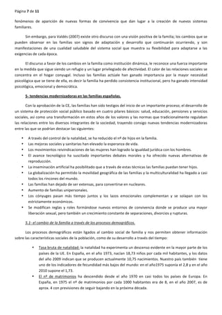 Página	
  7	
  de	
  11	
  
	
  
fenómenos	
   de	
   aparición	
   de	
   nuevas	
   formas	
   de	
   convivencia	
   que	
   dan	
   lugar	
   a	
   la	
   creación	
   de	
   nuevos	
   sistemas	
  
familiares.	
  
Sin	
  embargo,	
  para	
  Valdés	
  (2007)	
  existe	
  otro	
  discurso	
  con	
  una	
  visión	
  positiva	
  de	
  la	
  familia;	
  los	
  cambios	
  que	
  se	
  
pueden	
   observar	
   en	
   las	
   familias	
   son	
   signos	
   de	
   adaptación	
   y	
   desarrollo	
   que	
   continuarán	
   ocurriendo,	
   y	
   son	
  
manifestaciones	
   de	
   una	
   cualidad	
   saludable	
   del	
   sistema	
   social	
   que	
   muestra	
   su	
   flexibilidad	
   para	
   adaptarse	
   a	
   las	
  
exigencias	
  de	
  cada	
  época.	
  
El	
  discurso	
  a	
  favor	
  de	
  los	
  cambios	
  en	
  la	
  familia	
  como	
  institución	
  dinámica,	
  le	
  reconoce	
  una	
  fuerza	
  importante	
  
en	
  la	
  medida	
  que	
  sigue	
  siendo	
  un	
  refugio	
  y	
  un	
  lugar	
  privilegiado	
  de	
  afectividad.	
  El	
  calor	
  de	
  las	
  relaciones	
  sociales	
  se	
  
concentra	
   en	
   el	
   hogar	
   conyugal.	
   Incluso	
   las	
   familias	
   actúale	
   han	
   ganado	
   importancia	
   por	
   la	
   mayor	
   necesidad	
  
psicológica	
  que	
  se	
  tiene	
  de	
  ella,	
  es	
  decir	
  la	
  familia	
  ha	
  perdido	
  consistencia	
  institucional,	
  pero	
  ha	
  ganado	
  intensidad	
  
psicológica,	
  emocional	
  y	
  democrática.	
  
5-­‐	
  tendencias	
  modernizadoras	
  en	
  las	
  familias	
  españolas.	
  
Con	
  la	
  aprobación	
  de	
  la	
  CE,	
  las	
  familias	
  han	
  sido	
  testigos	
  del	
  inicio	
  de	
  un	
  importante	
  proceso;	
  el	
  desarrollo	
  de	
  
un	
  sistema	
  de	
  protección	
  social	
  público	
  basado	
  en	
  cuatro	
  pilares	
  básicos:	
  salud,	
  educación,	
  pensiones	
  y	
  servicios	
  
sociales,	
  así	
  como	
  una	
  transformación	
  en	
  estos	
  años	
  de	
  los	
  valores	
  y	
  las	
  normas	
  que	
  tradicionalmente	
  regulaban	
  
las	
  relaciones	
  entre	
  los	
  diversos	
  integrantes	
  de	
  la	
  sociedad,	
  trayendo	
  consigo	
  nuevas	
  tendencias	
  modernizadoras	
  
entre	
  las	
  que	
  se	
  podrían	
  destacar	
  las	
  siguientes:	
  
• A	
  través	
  del	
  control	
  de	
  la	
  natalidad,	
  se	
  ha	
  reducido	
  el	
  nº	
  de	
  hijos	
  en	
  la	
  familia.	
  
• Las	
  mejoras	
  sociales	
  y	
  sanitarias	
  han	
  elevado	
  la	
  esperanza	
  de	
  vida.	
  
• Los	
  movimientos	
  reivindicaciones	
  de	
  las	
  mujeres	
  han	
  logrado	
  la	
  igualdad	
  jurídica	
  con	
  los	
  hombres.	
  
• El	
   avance	
   tecnológico	
   ha	
   suscitado	
   importantes	
   debates	
   morales	
   y	
   ha	
   ofrecido	
   nuevas	
   alternativas	
   de	
  
reproducción.	
  
• La	
  inseminación	
  artificial	
  ha	
  posibilitado	
  que	
  a	
  través	
  de	
  estas	
  técnicas	
  las	
  familias	
  puedan	
  tener	
  hijos.	
  
• La	
  globalización	
  ha	
  permitido	
  la	
  movilidad	
  geográfica	
  de	
  las	
  familias	
  y	
  la	
  multiculturalidad	
  ha	
  llegado	
  a	
  casi	
  
todos	
  los	
  rincones	
  del	
  mundo.	
  
• Las	
  familias	
  han	
  dejado	
  de	
  ser	
  extensas,	
  para	
  convertirse	
  en	
  nucleares.	
  
• Aumento	
  de	
  familias	
  unipersonales.	
  
• Los	
   cónyuges	
   pasan	
   más	
   tiempo	
   juntos	
   y	
   los	
   lazos	
   emocionales	
   complementan	
   y	
   se	
   solapan	
   con	
   los	
  
estrictamente	
  económicos.	
  
• Se	
   modifican	
   reglas	
   y	
   roles	
   formándose	
   nuevos	
   entornos	
   de	
   convivencia	
   donde	
   se	
   produce	
   una	
   mayor	
  
liberación	
  sexual,	
  pero	
  también	
  un	
  crecimiento	
  constante	
  de	
  separaciones,	
  divorcios	
  y	
  rupturas.	
  
5.1-­‐	
  el	
  cambio	
  de	
  la	
  familia	
  a	
  través	
  de	
  los	
  procesos	
  demográficos.	
  
Los	
   procesos	
   demográficos	
   están	
   ligados	
   al	
   cambio	
   social	
   de	
   familia	
   y	
   nos	
   permiten	
   obtener	
   información	
  
sobre	
  las	
  características	
  sociales	
  de	
  la	
  población,	
  como	
  de	
  su	
  desarrollo	
  a	
  través	
  del	
  tiempo:	
  
• Tasa	
  bruta	
  de	
  natalidad:	
  la	
  natalidad	
  ha	
  experimenta	
  un	
  descenso	
  evidente	
  en	
  la	
  mayor	
  parte	
  de	
  los	
  
países	
  de	
  la	
  UE.	
  En	
  España,	
  en	
  el	
  año	
  1973,	
  nacían	
  18,73	
  niños	
  por	
  cada	
  mil	
  habitantes,	
  y	
  los	
  datos	
  
del	
  año	
  2009	
  indican	
  que	
  se	
  producen	
  actualmente	
  10,75	
  nacimientos.	
  Nuestro	
  país	
  también	
  	
  tiene	
  
uno	
  de	
  los	
  indicadores	
  de	
  fecundidad	
  más	
  bajos	
  del	
  mundo:	
  en	
  el	
  año1975	
  suponía	
  el	
  2,8	
  y	
  en	
  el	
  año	
  
2010	
  supone	
  el	
  1,73.	
  
• El	
   nº	
   de	
   matrimonios	
   ha	
   descendido	
   desde	
   el	
   año	
   1970	
   en	
   casi	
   todos	
   los	
   países	
   de	
   Europa.	
   En	
  
España,	
  en	
  1975	
  el	
  nº	
  de	
  matrimonios	
  por	
  cada	
  1000	
  habitantes	
  era	
  de	
  8,	
  en	
  el	
  año	
  2007,	
  es	
  de	
  
aprox.	
  4	
  con	
  previsiones	
  de	
  seguir	
  bajando	
  en	
  la	
  próxima	
  década.	
  
 