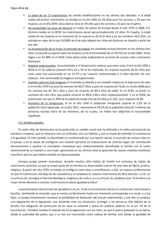 Página	
  8	
  de	
  11	
  
	
  
• La	
   edad	
   de	
   los	
   1º	
   matrimonios	
   ha	
   sufrido	
   modificaciones	
   en	
   las	
   últimas	
   dos	
   décadas:	
   si	
   la	
   edad	
  
media	
  del	
  primer	
  matrimonio	
  se	
  situaba	
  en	
  el	
  año	
  1981	
  en	
  28	
  años	
  para	
  los	
  varones,	
  y	
  24	
  para	
  las	
  
mujeres,	
  en	
  el	
  año	
  2009,	
  esta	
  edad	
  se	
  sitúa	
  en	
  34	
  años	
  para	
  los	
  varones	
  y	
  31	
  para	
  las	
  mujeres.	
  
• Ha	
  aumentado	
  las	
  tasas	
  de	
  divorcio	
  en	
  todos	
  los	
  países	
  de	
  Europa	
  desde	
  el	
  año	
  1970	
  al	
  2006.	
  Por	
  
término	
  medio	
  en	
  la	
  OCDE	
  los	
  matrimonios	
  duran	
  aproximadamente	
  12	
  años.	
  En	
  España,	
  la	
  edad	
  
media	
  de	
  las	
  mujeres	
  en	
  el	
  momento	
  de	
  la	
  ruptura	
  es	
  de	
  41,9	
  años	
  y	
  en	
  los	
  hombres	
  44,4	
  años.	
  La	
  
entrada	
  en	
  vigor	
  de	
  la	
  Ley	
  15/2005	
  de	
  8	
  de	
  julio	
  disparó	
  las	
  cifras	
  de	
  divorcios	
  en	
  España	
  a	
  partir	
  de	
  
ese	
  año.	
  
• La	
  incorporación	
  de	
  la	
  mujer	
  al	
  mercado	
  de	
  trabajo	
  ha	
  cambiado	
  sustancialmente	
  en	
  los	
  últimos	
  diez	
  
años.	
  La	
  tasa	
  de	
  ocupación	
  para	
  las	
  mujeres	
  se	
  ha	
  incrementado	
  de	
  un	
  34,71%	
  en	
  el	
  año	
  2001,	
  hasta	
  
llegar	
  a	
  un	
  41,38%	
  en	
  el	
  2010.	
  Estos	
  datos	
  están	
  originando	
  la	
  asunción	
  de	
  nuevos	
  roles	
  y	
  funciones	
  
familiares.	
  
• Hogares	
  unipersonales.	
  Ha	
  aumentado	
  e	
  nº	
  de	
  personas	
  solteras	
  que	
  viven	
  solas.	
  Entre	
  el	
  año	
  1991	
  y	
  
2010	
  el	
  nº	
  de	
  solteros	
  jóvenes	
  entre	
  25	
  y	
  34	
  se	
  ha	
  triplicado,	
  las	
  mujeres	
  mayores	
  de	
  65	
  años	
  que	
  
viven	
   solas	
   han	
   aumentado	
   en	
   un	
   51,7%	
   y	
   las	
   rupturas	
   matrimoniales	
   o	
   la	
   libre	
   decisión	
   de	
   vivir	
  
solas/os,	
  	
  han	
  aumentado	
  los	
  hogares	
  monoparentales.	
  
• Familias	
  cada	
  vez	
  más	
  longevas.	
  El	
  resultado	
  es	
  debido	
  a	
  una	
  notable	
  mejora	
  en	
  la	
  esperanza	
  de	
  vida;	
  
si	
  en	
  el	
  año	
  1970	
  era	
  para	
  los	
  varones	
  de	
  69,57	
  años	
  y	
  para	
  las	
  mujeres	
  de	
  75,06,	
  en	
  el	
  año	
  2008	
  para	
  
los	
   varones	
   era	
   de	
   78,2	
   años	
   y	
   para	
   las	
   mujeres	
   de	
   84,3	
   años	
   de	
   edad.	
   En	
   el	
   2030,	
   se	
   prevé	
   un	
  
aumento	
  de	
  esta	
  cifra,	
  que	
  podría	
  situarse	
  en	
  80,6	
  y	
  86,5	
  años	
  respectivamente.	
  Y	
  en	
  el	
  2050,	
  las	
  
previsiones	
  son	
  que	
  el	
  30%	
  de	
  la	
  población	
  tenga	
  más	
  de	
  65	
  años	
  y	
  el	
  11%,	
  sean	
  mayores	
  de	
  80.	
  
• Aumento	
   de	
   la	
   inmigración.	
   Si	
   en	
   el	
   año	
   1990	
   la	
   población	
   inmigrante	
   suponía	
   el	
   2,5%	
   de	
   la	
  
población	
  total	
  registrada,	
  en	
  el	
  año	
  2011,	
  representa	
  el	
  14,1%	
  de	
  la	
  población	
  total	
  (6,7	
  millones	
  de	
  
personas	
   nacidas	
   fuera	
   de	
   las	
   fronteras,	
   de	
   las	
   cuales,	
   un	
   millón	
   han	
   adquirido	
   la	
   nacionalidad	
  
española).	
  
5.2-­‐	
  familias	
  plurales.	
  
En	
  estos	
  años	
  de	
  democracia	
  se	
  ha	
  producido	
  un	
  cambio	
  social	
  que	
  ha	
  afectado	
  a	
  la	
  esfera	
  personal	
  de	
  los	
  
hombres	
  y	
  mujeres,	
  que	
  se	
  relaciona	
  con	
  sus	
  actitudes,	
  con	
  sus	
  hábitos,	
  y	
  con	
  su	
  modo	
  de	
  entender	
  la	
  convivencia	
  
y	
  la	
  igualdad.	
  En	
  este	
  sentido,	
  la	
  afectividad	
  no	
  condicionada	
  por	
  una	
  opción	
  sexual,	
  la	
  asunción	
  de	
  nuevos	
  roles	
  en	
  
la	
  pareja,	
  o	
  en	
  el	
  deseo	
  de	
  configurar	
  una	
  relación	
  personal	
  sin	
  imposiciones	
  de	
  carácter	
  legal,	
  han	
  contribuido	
  
decisivamente	
   a	
   quebrar	
   el	
   monopolio	
   conceptual	
   que	
   tradicionalmente	
   identificaba	
   la	
   familia	
   con	
   la	
   unión	
  
matrimonial	
  de	
  un	
  hombre	
  y	
  una	
  mujer,	
  generando	
  en	
  los	
  últimos	
  años	
  la	
  aparición	
  de	
  nuevos	
  modelos	
  familiares	
  
más	
  libres	
  que	
  los	
  que	
  habían	
  existido	
  en	
  épocas	
  pasadas.	
  
Aunque	
   pueda	
   parecer	
   anacrónico,	
   durante	
   muchos	
   años	
   hablar	
   de	
   familia	
   era	
   sinónimo	
   de	
   hablar	
   de	
  
matrimonio	
  canónico,	
  ya	
  que	
  la	
  mayor	
  parte	
  de	
  las	
  familias	
  se	
  desarrollaba	
  a	
  partir	
  de	
  este	
  tipo	
  de	
  figura	
  jurídico-­‐
religiosa.	
  A	
  partir	
  del	
  año	
  1978,	
  el	
  Estado	
  se	
  configura	
  como	
  laico	
  y	
  aconfesional,	
  y	
  ello,	
  se	
  traduce	
  jurídicamente	
  
en	
  que	
  el	
  matrimonio	
  civil	
  deja	
  de	
  ser	
  subsidiario	
  y	
  se	
  establece	
  un	
  sistema	
  matrimonial	
  de	
  libre	
  elección.	
  La	
  CE,	
  en	
  
su	
  artículo	
  16,	
  consagra	
  la	
  libertad	
  ideológica,	
  religiosa	
  y	
  de	
  culto	
  y,	
  en	
  su	
  artículo	
  32,	
  establece	
  que	
  “el	
  hombre	
  y	
  la	
  
mujer	
  tienen	
  derecho	
  a	
  contraer	
  matrimonio	
  en	
  plena	
  igualdad	
  jurídica”.	
  
La	
  proclamación	
  del	
  principio	
  de	
  igualdad	
  en	
  el	
  art.	
  14	
  de	
  la	
  Constitución	
  afecta	
  a	
  la	
  institución	
  matrimonial	
  y	
  
familiar,	
  cambiando	
  la	
  situación,	
  que	
  al	
  menos	
  jurídicamente	
  hasta	
  ese	
  momento	
  correspondía	
  a	
  la	
  mujer	
  y	
  a	
  los	
  
hijos.	
  La	
  propia	
  Constitución	
  reconoce	
  la	
  posibilidad	
  de	
  disolución	
  del	
  vínculo	
  matrimonial,	
  y	
  con	
  ello	
  se	
  produce	
  
una	
   adaptación	
   de	
   la	
   legislación,	
   que	
   pretende	
   ante	
   esa	
   disolución,	
   proteger	
   a	
   las	
   personas	
   más	
   débiles	
   de	
   la	
  
familia.	
   Esa	
   obligación	
   de	
   protección	
   de	
   los	
   hijos	
   se	
   extiende	
   a	
   todos	
   los	
   poderes	
   públicos	
   en	
   el	
   art.	
   39	
   de	
   la	
  
Constitución.	
  También	
  cambia	
  la	
  relación	
  de	
  los	
  progenitores	
  con	
  los	
  hijos,	
  ya	
  que	
  la	
  patria	
  potestad	
  no	
  se	
  ejerce	
  
desde	
   la	
   autoridad	
   del	
   padre,	
   que	
   a	
   su	
   vez	
   era	
   reconocido	
   como	
   cabeza	
   de	
   familia,	
   sino	
   desde	
   la	
   igualdad	
   de	
  
 
