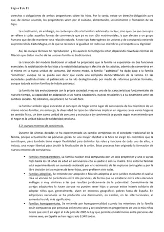 Página	
  9	
  de	
  11	
  
	
  
derechos	
  y	
  obligaciones	
  de	
  ambos	
  progenitores	
  sobre	
  los	
  hijos.	
  Por	
  lo	
  tanto,	
  existe	
  un	
  derecho-­‐obligación	
  para	
  
que,	
  de	
  común	
  acuerdo,	
  los	
  progenitores	
  velen	
  por	
  el	
  cuidado,	
  alimentación,	
  sostenimiento	
  y	
  formación	
  de	
  los	
  
hijos.	
  
La	
  constitución,	
  sin	
  embargo,	
  no	
  contempla	
  sólo	
  a	
  la	
  familia	
  tradicional	
  y	
  nuclear,	
  sino	
  que	
  con	
  ese	
  concepto	
  
se	
  refiere	
  a	
  todas	
  aquellas	
  formas	
  de	
  convivencia	
  que	
  ya	
  no	
  son	
  sólo	
  matrimoniales,	
  y	
  que	
  afectan	
  a	
  un	
  grupo	
  
humano	
  que	
  decide	
  mantener	
  una	
  relación	
  estable.	
  A	
  este	
  tipo	
  heterogéneo	
  de	
  uniones	
  y	
  de	
  convivencia	
  extiende	
  
su	
  protección	
  la	
  Carta	
  Magna,	
  en	
  la	
  que	
  se	
  reconoce	
  la	
  igualdad	
  de	
  todos	
  sus	
  miembros	
  y	
  el	
  respeto	
  a	
  su	
  dignidad.	
  
Así,	
  las	
  nuevas	
  técnicas	
  de	
  reproducción	
  	
  y	
  los	
  avances	
  tecnológicos	
  están	
  deparando	
  novedosas	
  formas	
  de	
  
filiación	
  que	
  distan	
  mucho	
  de	
  las	
  uniones	
  familiares	
  tradicionales.	
  
La	
  transición	
  del	
  modelo	
  tradicional	
  al	
  actual	
  ha	
  propiciado	
  que	
  la	
  familia	
  se	
  especialice	
  en	
  dos	
  funciones	
  
esenciales:	
  la	
  socialización	
  de	
  los	
  hijos	
  y	
  la	
  estabilidad	
  psíquica	
  y	
  afectiva	
  de	
  los	
  adultos,	
  además	
  de	
  convertirse	
  en	
  
sí	
   misma	
   en	
   la	
   nueva	
   unidad	
   de	
   consumo.	
   Del	
   mismo	
   modo,	
   la	
   familia	
   “`patriarcal”	
   ha	
   dado	
   paso	
   a	
   la	
   familia	
  
“simétrica”,	
   aunque	
   no	
   se	
   pueda	
   aún	
   decir	
   que	
   exista	
   una	
   completa	
   democratización	
   de	
   la	
   familia.	
   En	
   las	
  
sociedades	
   postindustriales	
   el	
   patriarcado	
   se	
   ha	
   ido	
   deslegitimando	
   por	
   medio	
   de	
   reformas	
   jurídicas	
   formales,	
  
aunque	
  todavía	
  existen	
  familias	
  de	
  índole	
  patriarcal.	
  
La	
  familia	
  ha	
  ido	
  evolucionando	
  con	
  la	
  propia	
  sociedad,	
  y	
  esa	
  es	
  una	
  de	
  las	
  características	
  fundamentales	
  de	
  
nuestro	
  tiempo,	
  su	
  capacidad	
  de	
  adaptación	
  a	
  las	
  nueva	
  situaciones,	
  nuevas	
  relaciones	
  y	
  a	
  su	
  dinamismo	
  ante	
  los	
  
cambios	
  sociales.	
  No	
  obstante,	
  ese	
  procero	
  no	
  ha	
  sido	
  fácil.	
  
La	
  familia	
  también	
  sigue	
  evocando	
  el	
  concepto	
  de	
  hogar	
  como	
  lugar	
  de	
  convivencia	
  de	
  los	
  miembros	
  de	
  un	
  
mismo	
  núcleo	
  familiar,	
  sin	
  embargo,	
  la	
  diversidad	
  de	
  tipos	
  de	
  relaciones	
  implican	
  en	
  algunos	
  casos	
  varios	
  hogares	
  
en	
  sentido	
  físico,	
  sin	
  bien	
  como	
  unidad	
  de	
  consumo	
  y	
  estructura	
  de	
  convivencia	
  se	
  puede	
  seguir	
  manteniendo	
  que	
  
el	
  hogar	
  es	
  la	
  unidad	
  básica	
  de	
  solidaridad	
  cotidiana.	
  
5.3-­‐	
  nuevos	
  entornos	
  de	
  convivencia.	
  
Durante	
  las	
  últimas	
  décadas	
  se	
  ha	
  experimentado	
  un	
  cambio	
  vertiginoso	
  en	
  el	
  concepto	
  tradicional	
  de	
  la	
  
familia,	
  porque	
  actualmente	
  las	
  personas	
  gozan	
  de	
  una	
  mayor	
  libertad	
  a	
  la	
  hora	
  de	
  elegir	
  los	
  miembros	
  que	
  la	
  
constituyen,	
   pero	
   también	
   tiene	
   mayor	
   flexibilidad	
   para	
   delimitar	
   los	
   roles	
   y	
   funcione	
   de	
   cada	
   uno	
   de	
   ellos,	
   e	
  
incluso,	
  una	
  mayor	
  libertad	
  para	
  decidir	
  la	
  finalización	
  de	
  la	
  unión.	
  Estos	
  procesos	
  han	
  originado	
  la	
  formación	
  de	
  
nuevos	
  entornos	
  de	
  convivencia.	
  
• Familias	
  monoparentales.	
  La	
  familia	
  nuclear	
  está	
  compuesta	
  por	
  un	
  solo	
  progenitor	
  y	
  uno	
  o	
  varios	
  
hijos	
  hasta	
  los	
  18	
  años	
  de	
  edad	
  en	
  convivencia	
  con	
  su	
  padre	
  o	
  con	
  su	
  madre.	
  Este	
  entorno	
  familiar	
  
está	
  experimentando	
  un	
  aumento	
  motivado	
  por	
  el	
  crecimiento	
  de	
  las	
  rupturas	
  conyugales	
  y	
  por	
  la	
  
libre	
  decisión	
  de	
  las	
  mujeres	
  de	
  tener	
  hijos,	
  pero	
  prefieren	
  vivir	
  solas.	
  
• Familias	
  adoptivas.	
  Se	
  entiende	
  por	
  adopción	
  o	
  filiación	
  adoptiva	
  al	
  acto	
  jurídico	
  mediante	
  el	
  cual	
  se	
  
crea	
  un	
  vínculo	
  de	
  parentesco	
  entre	
  dos	
  personas,	
  de	
  forma	
  que	
  se	
  establece	
  entre	
  ellas	
  elaciones	
  
análogas	
   o	
   muy	
   similares	
   a	
   las	
   que	
   resultan	
   jurídicamente	
   de	
   la	
   paternidad.	
   Generalmente	
   las	
  
parejas	
   adoptantes	
   lo	
   hacen	
   porque	
   no	
   pueden	
   tener	
   hijos	
   o	
   porque	
   existe	
   interés	
   solidario	
   de	
  
adoptar	
   niños	
   que,	
   generalmente,	
   viven	
   en	
   entornos	
   geográficos	
   pobres	
   fuera	
   de	
   España.	
   En	
  
adopciones	
   nacionales	
   se	
   ha	
   producido	
   una	
   disminución,	
   en	
   cambio,	
   en	
   las	
   internacionales,	
   el	
  
aumento	
  ha	
  sido	
  más	
  significativo.	
  
• Familias	
   homoparentales.	
   Se	
   entiende	
   por	
   homoparentalidad	
   cuando	
   los	
   miembros	
   de	
   la	
   familia	
  
están	
  compuestos	
  por	
  personas	
  del	
  mismo	
  sexo	
  y	
  se	
  convierten	
  en	
  progenitores	
  de	
  uno	
  o	
  más	
  niños	
  
desde	
  que	
  entró	
  en	
  vigor	
  el	
  4	
  de	
  julio	
  de	
  2005	
  la	
  Ley	
  que	
  permite	
  el	
  matrimonio	
  entre	
  personas	
  del	
  
mismo	
  sexo,	
  en	
  España	
  se	
  han	
  registrado	
  3.340	
  bodas.	
  
 