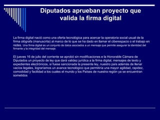 Diputados aprueban proyecto que valida la firma digital La firma digital nació como una oferta tecnológica para acercar la operatoria social usual de la firma ológrafa (manuscrita) al marco de lo que se ha dado en llamar el ciberespacio o el trabajo en redes. Una firma digital es un conjunto de datos asociados a un mensaje que permite asegurar la identidad del firmante y la integridad del mensaje. El jueves 16 de julio del corriente se aprobó sin modificaciones e la Honorable Cámara de Diputados un proyecto de ley que dará validez jurídica a la firma digital, mensajes de texto y expedientes electrónicos, si fuese sancionada la presente ley, nuestro país además de llenar vacíos legales, lograríamos un avance tecnológico que permitiría una mayor agilidad, rapidez, comodidad y facilidad a los cuales el mundo y los Países de nuestra región ya se encuentran sometidos