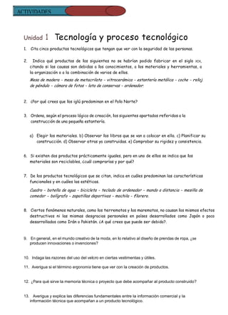 ACTIVIDADES
  REFUERZO


  Unidad       1 Tecnología y proceso tecnológico
  1.   Cita cinco productos tecnológicos que tengan que ver con la seguridad de las personas.


  2.     Indica qué productos de los siguientes no se habrían podido fabricar en el siglo XIX,
       citando si las causas son debidas a los conocimientos, a los materiales y herramientas, a
       la organización o a la combinación de varios de ellos.
       Mesa de madera - mesa de metacrilato - vitrocerámica - estantería metálica - coche - reloj
       de péndulo - cámara de fotos - lata de conservas - ordenador.


  2. ¿Por qué crees que los iglú predominan en el Polo Norte?


  3. Ordena, según el proceso lógico de creación, los siguientes apartados referidos a la
     construcción de una pequeña estantería.


       a) Elegir los materiales. b) Observar los libros que se van a colocar en ella. c) Planificar su
          construcción. d) Observar otras ya construidas. e) Comprobar su rigidez y consistencia.


  6. Si existen dos productos prácticamente iguales, pero en uno de ellos se indica que los
     materiales son reciclables, ¿cuál comprarías y por qué?


  7. De los productos tecnológicos que se citan, indica en cuáles predominan las características
     funcionales y en cuáles las estéticas.

       Cuadro - botella de agua - bicicleta - teclado de ordenador - mando a distancia - mesilla de
       comedor - bolígrafo - zapatillas deportivas - mochila - florero.


  8. Ciertos fenómenos naturales, como los terremotos y los maremotos, no causan los mismos efectos
     destructivos ni las mismas desgracias personales en países desarrollados como Japón o poco
     desarrollados como Irán o Pakistán. ¿A qué crees que puede ser debido?.



  9. En general, en el mundo creativo de la moda, en lo relativo al diseño de prendas de ropa, ¿se
     producen innovaciones o invenciones?


  10. Indaga las razones del uso del velcro en ciertas vestimentas y útiles.

  11. Averigua si el término ergonomía tiene que ver con la creación de productos.


  12. ¿Para qué sirve la memoria técnica o proyecto que debe acompañar al producto construido?


  13. Averigua y explica las diferencias fundamentales entre la información comercial y la
     información técnica que acompañan a un producto tecnológico.
 