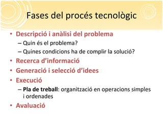Fases del procés tecnològic Descripció i anàlisi del problema Quin és el problema? Quines condicions ha de complir la solució? Recerca d’informació Generació i selecció d’idees Execució Pla de treball : organització en operacions simples i ordenades Avaluació 