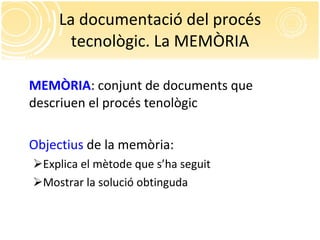 La documentació del procés tecnològic. La MEMÒRIA MEMÒRIA : conjunt de documents que descriuen el procés tenològic Objectius  de la memòria: Explica el mètode que s’ha seguit Mostrar la solució obtinguda 
