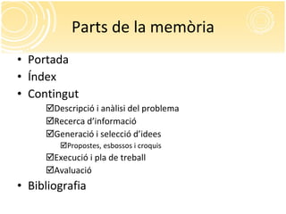 Parts de la memòria Portada Índex Contingut Descripció i anàlisi del problema Recerca d’informació Generació i selecció d’idees Propostes, esbossos i croquis Execució i pla de treball Avaluació Bibliografia 