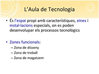 L’Aula de Tecnologia És  l’espai  propi amb característiques,  eines  i  instal·lacions  especials, on es poden desenvolupar els processos tecnològics Zones   funcionals : Zona de disseny Zona de treball Zona de magatzem 