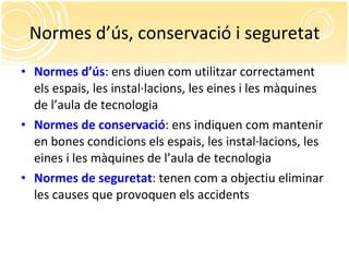 Normes d’ús, conservació i seguretat Normes d’ús : ens diuen com utilitzar correctament els espais, les instal·lacions, les eines i les màquines de l’aula de tecnologia Normes de conservació : ens indiquen com mantenir en bones condicions els espais, les instal·lacions, les eines i les màquines de l’aula de tecnologia Normes de seguretat : tenen com a objectiu eliminar les causes que provoquen els accidents 