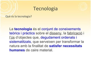 Tecnologia Què és la tecnologia? La  tecnologia  és el  conjunt de coneixements teòrics i pràctics  sobre el  disseny , la  fabricació  i  l’ús  d’objectes que,  degudament ordenats i sistematitzats , que serveixen per transformar la natura amb la finalitat de  satisfer   necessitats humanes  de caire material. 