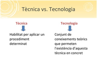Tècnica vs. Tecnologia Tècnica Habilitat per aplicar un procediment determinat Tecnologia Conjunt de coneixements teòrics que permeten l’existència d’aquesta tècnica en concret 