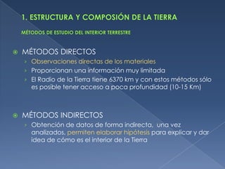    MÉTODOS DIRECTOS
    › Observaciones directas de los materiales
    › Proporcionan una información muy limitada
    › El Radio de la Tierra tiene 6370 km y con estos métodos sólo
      es posible tener acceso a poca profundidad (10-15 Km)



   MÉTODOS INDIRECTOS
    › Obtención de datos de forma indirecta, una vez
      analizados, permiten elaborar hipótesis para explicar y dar
      idea de cómo es el interior de la Tierra
 
