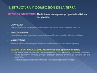 MÉTODOS INDIRECTOS: Mediciones de algunas propiedades físicas
                    del planeta


   GRAVEDAD:
     valores distintos de gravedad en distintos puntos → distintas densidades entre las rocas


   ENERGÍA EMITIDA
     detección de zonas calientes y mapas de flujos geotérmico → posibles flujos de materiales


   MAGNETISMO
    existencia de un campo magnético terrestre → debe tener un núcleo metálico (hierro)


   ESTUDIO DE LAS ONDAS SÍSMICAS: (método que aporta más datos)
      Las vibraciones producidas por un terremoto o una explosión controlada, viajan a
       través del interior terrestre, donde se reflejan o refractan antes de volver a salir a la
       superficie.
      Su estudio proporciona información sobre las capas atravesadas.
 