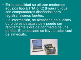 • En la actualidad se utilizan modernos
equipos tipo ETNA o K2 (Figura 5) que
son computadoras diseñadas para
registrar sismos fuertes.
• La información, se almacena en el disco
duro de estos aparatos y puede ser
rápidamente extraída por medio de una
portátil. El procesado se lleva a cabo casi
de inmediato.
 