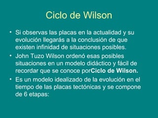 Ciclo de Wilson
• Si observas las placas en la actualidad y su
evolución llegarás a la conclusión de que
existen infinidad de situaciones posibles.
• John Tuzo Wilson ordenó esas posibles
situaciones en un modelo didáctico y fácil de
recordar que se conoce porCiclo de Wilson.
• Es un modelo idealizado de la evolución en el
tiempo de las placas tectónicas y se compone
de 6 etapas:
 