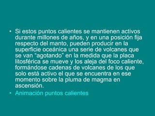 • Si estos puntos calientes se mantienen activos
durante millones de años, y en una posición fija
respecto del manto, pueden producir en la
superficie oceánica una serie de volcanes que
se van “agotando” en la medida que la placa
litosférica se mueve y los aleja del foco caliente,
formándose cadenas de volcanes de los que
solo está activo el que se encuentra en ese
momento sobre la pluma de magma en
ascensión.
• Animación puntos calientes
 