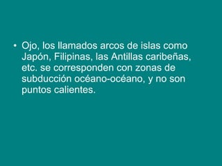 • Ojo, los llamados arcos de islas como
Japón, Filipinas, las Antillas caribeñas,
etc. se corresponden con zonas de
subducción océano-océano, y no son
puntos calientes.
 