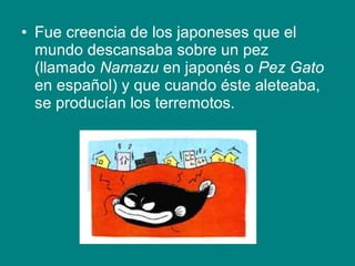 • Fue creencia de los japoneses que el
mundo descansaba sobre un pez
(llamado Namazu en japonés o Pez Gato
en español) y que cuando éste aleteaba,
se producían los terremotos.
 