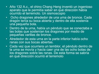 • Año 132 A.c., el chino Chang Heng inventó un ingenioso
aparato que le permitía saber en qué dirección había
ocurrido el terremoto. Un sismoscopio
• Ocho dragones alrededor de una urna de bronce. Cada
dragón tenía su boca abierta y dentro de ella sostenía
una pequeña bola.
• Dentro de la urna, había un péndulo que se conectaba a
las bolas que sostenían los dragones por medio de
pequeñas varillas de bronce.
• Alrededor de esta urna en la parte inferior había ocho
ranas con sus bocas abiertas.
• Cada vez que ocurriera un temblor, el péndulo dentro de
la urna se movía y hacía caer una de las ocho bolas de
los dragones sobre las ranas. De esta forma se sabría
en qué dirección ocurrió el terremoto
 