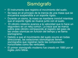 Sismógrafo
• El instrumento que registra el movimiento del suelo.
• Se basa en el principio de la inercia de una masa que se
encuentra suspendida a un soporte rígido.
• Durante un sismo, la masa se mantiene inmóvil mientras
que el soporte rígido se mueve junto con el suelo.
• El cilindro rotatorio avanza a la velocidad que lo hace un
segundero en un reloj común. La traza que se marca
sobre este cilindro corresponde al registro del paso de
las ondas sísmicas en función del tiempo y se llama
sismograma.
• Debido a que el movimiento del suelo ocurre en todas
direcciones, las estaciones sismológicas tienen
sismógrafos que registran tanto las componentes
horizontales como las verticales.
• El primer sismógrafo moderno fue creado en 1880 por el
inglés John Milne.
 