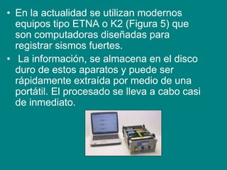 • En la actualidad se utilizan modernos
equipos tipo ETNA o K2 (Figura 5) que
son computadoras diseñadas para
registrar sismos fuertes.
• La información, se almacena en el disco
duro de estos aparatos y puede ser
rápidamente extraída por medio de una
portátil. El procesado se lleva a cabo casi
de inmediato.
 