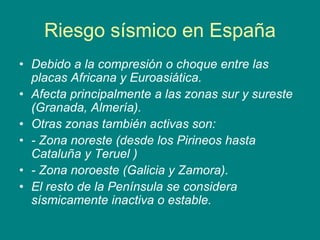 Riesgo sísmico en España
• Debido a la compresión o choque entre las
placas Africana y Euroasiática.
• Afecta principalmente a las zonas sur y sureste
(Granada, Almería).
• Otras zonas también activas son:
• - Zona noreste (desde los Pirineos hasta
Cataluña y Teruel )
• - Zona noroeste (Galicia y Zamora).
• El resto de la Península se considera
sísmicamente inactiva o estable.
 