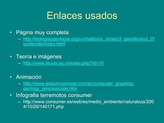 Enlaces usados
• Página muy completa
– http://biologiaygeologia.org/unidadbio/a_ctma/u3_geosfera/u3_t3
contenido/index.html
• Teoría e imágenes
– http://www.lis.ucr.ac.cr/index.php?id=10
• Animación
– http://www.estium-concept.com/en/computer_graphics-
geology_seismoscope.htm
• Infografia terremotos consumer
– http://www.consumer.es/web/es/medio_ambiente/naturaleza/200
4/10/29/140171.php
 