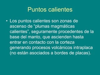 Puntos calientes
• Los puntos calientes son zonas de
ascenso de “plumas magmáticas
calientes”, seguramente procedentes de la
base del manto, que ascienden hasta
entrar en contacto con la corteza
generando procesos volcánicos intraplaca
(no están asociados a bordes de placas).
 