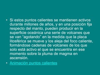 • Si estos puntos calientes se mantienen activos
durante millones de años, y en una posición fija
respecto del manto, pueden producir en la
superficie oceánica una serie de volcanes que
se van “agotando” en la medida que la placa
litosférica se mueve y los aleja del foco caliente,
formándose cadenas de volcanes de los que
solo está activo el que se encuentra en ese
momento sobre la pluma de magma en
ascensión.
• Animación puntos calientes
 