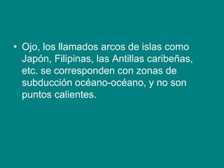 • Ojo, los llamados arcos de islas como
Japón, Filipinas, las Antillas caribeñas,
etc. se corresponden con zonas de
subducción océano-océano, y no son
puntos calientes.
 