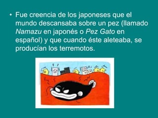 • Fue creencia de los japoneses que el
mundo descansaba sobre un pez (llamado
Namazu en japonés o Pez Gato en
español) y que cuando éste aleteaba, se
producían los terremotos.
 