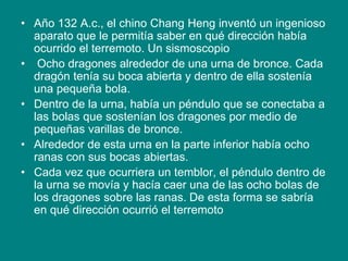 • Año 132 A.c., el chino Chang Heng inventó un ingenioso
aparato que le permitía saber en qué dirección había
ocurrido el terremoto. Un sismoscopio
• Ocho dragones alrededor de una urna de bronce. Cada
dragón tenía su boca abierta y dentro de ella sostenía
una pequeña bola.
• Dentro de la urna, había un péndulo que se conectaba a
las bolas que sostenían los dragones por medio de
pequeñas varillas de bronce.
• Alrededor de esta urna en la parte inferior había ocho
ranas con sus bocas abiertas.
• Cada vez que ocurriera un temblor, el péndulo dentro de
la urna se movía y hacía caer una de las ocho bolas de
los dragones sobre las ranas. De esta forma se sabría
en qué dirección ocurrió el terremoto
 