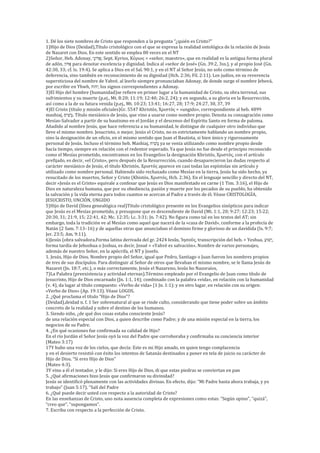 1. Dé los siete nombres de Cristo que responden a la pregunta “¿quién es Cristo?”
1)Hijo de Dios (Deidad),Título cristológico con el que se expresa la realidad ontológica de la relación de Jesús
de Nazaret con Dios. En este sentido se emplea 80 veces en el NT
2)Señor, Heb. Adonay, ‫ֲא‬‫ד‬ֹ‫ָנו‬‫י‬; Sept. Kyrios, Κύριος = «señor, maestro», que en realidad es la antigua forma plural
de adón, ‫ֹא‬‫נו‬ ֲ‫י‬ para denotar excelencia y dignidad. Indica al «señor de José» (Gn. 39:2, 3ss.), y al propio José (Gn.
42:30, 33; cf. Is. 19:4). Se aplica a Dios en el Sal. 90:1, y en el NT al Señor Jesús, no solo como término de
deferencia, sino también en reconocimiento de su dignidad (Hch. 2:36; Fil. 2:11). Los judíos, en su reverencia
supersticiosa del nombre de Yahvé, al leerlo siempre pronunciaban Adonay, de donde surge el nombre Jehová,
por escribir en Yhwh, ‫אהֹה‬, los signos correspondientes a Adonay.
3)El Hijo del hombre (humanidad)se refiere en primer lugar a la humanidad de Cristo, su obra terrenal, sus
sufrimientos y su muerte (p.ej., Mt. 8:20; 11:19; 12:40; 26:2, 24); y en segundo, a su gloria en la Resurrección,
así como a la de su futura venida (p.ej., Mt. 10:23; 13:41; 16:27, 28; 17:9; 24:27, 30, 37, 39
4)El Cristo (título y misión oficiales)Gr. 5547 Khristós, Χριστός = «ungido», correspondiente al heb. 4899
mashiaj, ָ‫אש‬ ‫י‬
‫ח‬ֲַ. Título mesiánico de Jesús, que vino a usarse como nombre propio. Denota su consagración como
Mesías-Salvador a partir de su bautismo en el Jordán y el descenso del Espíritu Santo en forma de paloma.
Añadido al nombre Jesús, que hace referencia a su humanidad, le distingue de cualquier otro individuo que
lleve el mismo nombre. Jesucristo, o mejor, Jesús el Cristo, no es estrictamente hablando un nombre propio,
sino la designación de un oficio, en el mismo sentido que Juan el Bautista, si bien único y rigurosamente
personal de Jesús. Incluso el término heb. Mashiaj, ‫אש‬ ‫י‬
‫ח‬ֲַ ya se venía utilizando como nombre propio desde
hacía tiempo, siempre en relación con el redentor esperado. Ya que Jesús no fue desde el principio reconocido
como el Mesías prometido, encontramos en los Evangelios la designación Khristós, Χριστός, con el artículo
prefijado, es decir, «el Cristo», pero después de la Resurrección, cuando desaparecieron las dudas respecto al
carácter mesiánico de Jesús, el título Khristós, Χριστός aparece en casi todas las espístolas sin artículo y
utilizado como nombre personal. Habiendo sido rechazado como Mesías en la tierra, Jesús ha sido hecho, ya
resucitado de los muertos, Señor y Cristo (Khistós, Χριστός, Hch. 2:36). En el lenguaje sencillo y directo del NT,
decir «Jesús es el Cristo» equivale a confesar que Jesús es Dios manifestado en carne (1 Tim. 3:16), el Hijo de
Dios en naturaleza humana, que por su obediencia, pasión y muerte por los pecados de su pueblo, ha obtenido
la salvación y la vida eterna para todos cuantos se acercan al Padre a través de él. Véase CRISTOLOGÍA,
JESUCRISTO, UNCIÓN, UNGIDO
5)Hijo de David (línea genealógica real)Título cristológico presente en los Evangelios sinópticos para indicar
que Jesús es el Mesías prometido, y presupone que es descendiente de David (Mt. 1:1, 20; 9:27; 12:23; 15:22;
20:30, 31; 21:9, 15; 22:41, 42; Mc. 12:35; Lc. 3:31; Jn. 7:42). No figura como tal en los textos del AT; sin
embargo, toda la tradición ve al Mesías como aquel que nacerá de la «casa de David», conforme a la profecía de
Natán (2 Sam. 7:13–16) y de aquellas otras que anunciaban el dominio firme y glorioso de un davídida (Is. 9:7;
Jer. 23:5; Am. 9:11).
6)Jesús (obra salvadora.Forma latina derivada del gr. 2424 Iesûs, Ἰησοῦς, transcripción del heb. > Yeshua, ָ‫ׁש‬‫חּו‬‫א‬,
forma tardía de Jehoshua o Joshua, es decir, Josué = «Yahvé es salvación». Nombre de varios personajes,
además de nuestro Señor, en la apócrifa, el NT y Josefo.
1. Jesús, Hijo de Dios. Nombre propio del Señor, igual que Pedro, Santiago o Juan fueron los nombres propios
de tres de sus discípulos. Para distinguir al Señor de otros que llevaban el mismo nombre, se le llama Jesús de
Nazaret (Jn. 18:7, etc.), o más correctamente, Jesús el Nazareno, Iesûs ho Nazoraíos,
7)La Palabra (preexistencia y actividad eternas).Término empleado por el Evangelio de Juan como título de
Jesucristo, Hijo de Dios encarnado (Jn. 1:1, 14); combinado con la palabra «vida», en relación con la humanidad
(v. 4), da lugar al título compuesto: «Verbo de vida» (1 Jn. 1:1); y en otro lugar, en relación con su origen:
«Verbo de Dios» (Ap. 19:13). Véase LOGOS.
2. ¿Qué proclama el título “Hijo de Dios”?
(Deidad),deidad n. f. 1 Ser sobrenatural al que se rinde culto, considerando que tiene poder sobre un ámbito
concreto de la realidad y sobre el destino de los humanos.
3. Siendo niño, ¿de qué dos cosas estaba consciente Jesús?
de una relación especial con Dios, a quien describe como Padre; y de una misión especial en la tierra, los
negocios de su Padre.
4. ¿En qué ocasiones fue confirmada su calidad de Hijo?
En el río Jordán el Señor Jesús oyó la voz del Padre que corroboraba y confirmaba su conciencia interior
(Mateo 3:17)
17Y hubo una voz de los cielos, que decía: Este es mi Hijo amado, en quien tengo complacencia
y en el desierto resistió con éxito los intentos de Satanás destinados a poner en tela de juicio su carácter de
Hijo de Dios. “Si eres Hijo de Dios”
(Mateo 4:3).
3Y vino a él el tentador, y le dijo: Si eres Hijo de Dios, di que estas piedras se conviertan en pan
5. ¿Qué afirmaciones hizo Jesús que confirmaron su divinidad?
Jesús se identificó plenamente con las actividades divinas. En efecto, dijo: “Mi Padre hasta ahora trabaja, y yo
trabajo” (Juan 5:17). “Salí del Padre
6. ¿Qué puede decir usted con respecto a la autoridad de Cristo?
En las enseñanzas de Cristo, uno nota ausencia completa de expresiones como estas: “Según opino”, “quizá”,
“creo que”, “supongamos”.
7. Escriba con respecto a la perfección de Cristo.
 