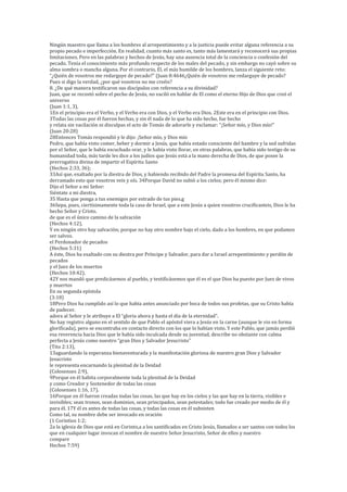 Ningún maestro que llama a los hombres al arrepentimiento y a la justicia puede evitar alguna referencia a su
propio pecado e imperfección. En realidad, cuanto más santo es, tanto más lamentará y reconocerá sus propias
limitaciones. Pero en las palabras y hechos de Jesús, hay una ausencia total de la conciencia o confesión del
pecado. Tenía el conocimiento más profundo respecto de los males del pecado, y sin embargo no cayó sobre su
alma sombra o mancha alguna. Por el contrario, El, el más humilde de los hombres, lanza el siguiente reto:
“¿Quién de vosotros me redarguye de pecado?” (Juan 8:4646¿Quién de vosotros me redarguye de pecado?
Pues si digo la verdad, ¿por qué vosotros no me creéis?
8. ¿De qué manera testificaron sus discípulos con referencia a su divinidad?
Juan, que se recostó sobre el pecho de Jesús, no vaciló en hablar de El como el eterno Hijo de Dios que creó el
universo
(Juan 1:1, 3),
1En el principio era el Verbo, y el Verbo era con Dios, y el Verbo era Dios. 2Este era en el principio con Dios.
3Todas las cosas por él fueron hechas, y sin él nada de lo que ha sido hecho, fue hecho
y relata sin vacilación ni disculpas el acto de Tomás de adorarle y exclamar: “¡Señor mío, y Dios mío!”
(Juan 20:28)
28Entonces Tomás respondió y le dijo: ¡Señor mío, y Dios mío
Pedro, que había visto comer, beber y dormir a Jesús, que había estado consciente del hambre y la sed sufridas
por el Señor, que le había escuchado orar, y le había visto llorar, en otras palabras, que había sido testigo de su
humanidad toda, más tarde les dice a los judíos que Jesús está a la mano derecha de Dios, de que posee la
prerrogativa divina de impartir el Espíritu Santo
(Hechos 2:33, 36);
33Así que, exaltado por la diestra de Dios, y habiendo recibido del Padre la promesa del Espíritu Santo, ha
derramado esto que vosotros veis y oís. 34Porque David no subió a los cielos; pero él mismo dice:
Dijo el Señor a mi Señor:
Siéntate a mi diestra,
35 Hasta que ponga a tus enemigos por estrado de tus pies.g
36Sepa, pues, ciertísimamente toda la casa de Israel, que a este Jesús a quien vosotros crucificasteis, Dios le ha
hecho Señor y Cristo.
de que es el único camino de la salvación
(Hechos 4:12),
Y en ningún otro hay salvación; porque no hay otro nombre bajo el cielo, dado a los hombres, en que podamos
ser salvos.
el Perdonador de pecados
(Hechos 5:31)
A éste, Dios ha exaltado con su diestra por Príncipe y Salvador, para dar a Israel arrepentimiento y perdón de
pecados
y el Juez de los muertos
(Hechos 10:42).
42Y nos mandó que predicásemos al pueblo, y testificásemos que él es el que Dios ha puesto por Juez de vivos
y muertos
En su segunda epístola
(3:18)
18Pero Dios ha cumplido así lo que había antes anunciado por boca de todos sus profetas, que su Cristo había
de padecer.
adora al Señor y le atribuye a El “gloria ahora y hasta el día de la eternidad”.
No hay registro alguno en el sentido de que Pablo el apóstol viera a Jesús en la carne (aunque le vio en forma
glorificada), pero se encontraba en contacto directo con los que lo habían visto. Y este Pablo, que jamás perdió
esa reverencia hacia Dios que le había sido inculcada desde su juventud, describe no obstante con calma
perfecta a Jesús como nuestro “gran Dios y Salvador Jesucristo”
(Tito 2:13),
13aguardando la esperanza bienaventurada y la manifestación gloriosa de nuestro gran Dios y Salvador
Jesucristo
le representa encarnando la plenitud de la Deidad
(Colosenses 2:9),
9Porque en él habita corporalmente toda la plenitud de la Deidad
y como Creador y Sostenedor de todas las cosas
(Colosenses 1:16, 17).
16Porque en él fueron creadas todas las cosas, las que hay en los cielos y las que hay en la tierra, visibles e
invisibles; sean tronos, sean dominios, sean principados, sean potestades; todo fue creado por medio de él y
para él. 17Y él es antes de todas las cosas, y todas las cosas en él subsisten
Como tal, su nombre debe ser invocado en oración
(1 Corintios 1:2;
2a la iglesia de Dios que está en Corinto,a a los santificados en Cristo Jesús, llamados a ser santos con todos los
que en cualquier lugar invocan el nombre de nuestro Señor Jesucristo, Señor de ellos y nuestro
compare
Hechos 7:59)
 