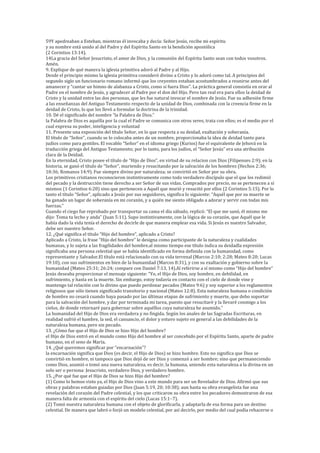 59Y apedreaban a Esteban, mientras él invocaba y decía: Señor Jesús, recibe mi espíritu
y su nombre está unido al del Padre y del Espíritu Santo en la bendición apostólica
(2 Corintios 13:14).
14La gracia del Señor Jesucristo, el amor de Dios, y la comunión del Espíritu Santo sean con todos vosotros.
Amén.
9. Explique de qué manera la iglesia primitiva adoró al Padre y al Hijo.
Desde el principio mismo la iglesia primitiva consideró divino a Cristo y lo adoró como tal. A principios del
segundo siglo un funcionario romano informó que los creyentes estaban acostumbrados a reunirse antes del
amanecer y “cantar un himno de alabanza a Cristo, como si fuera Dios”. La práctica general consistía en orar al
Padre en el nombre de Jesús, y agradecer al Padre por el don del Hijo. Pero tan real era para ellos la deidad de
Cristo y la unidad entre las dos personas, que les fue natural invocar el nombre de Jesús. Fue su adhesión firme
a las enseñanzas del Antiguo Testamento respecto de la unidad de Dios, combinada con la creencia firme en la
deidad de Cristo, lo que los llevó a formular la doctrina de la trinidad.
10. Dé el significado del nombre “la Palabra de Dios.”
la Palabra de Dios es aquélla por la cual el Padre se comunica con otros seres, trata con ellos; es el medio por el
cual expresa su poder, inteligencia y voluntad
11. Presente una exposición del título Señor, en lo que respecta a su deidad, exaltación y soberanía.
El título de “Señor”, cuando se lo colocaba antes de un nombre, proporcionaba la idea de deidad tanto para
judíos como para gentiles. El vocablo “Señor” en el idioma griego (Kurios) fue el equivalente de Jehová en la
traducción griega del Antiguo Testamento; por lo tanto, para los judíos, el “Señor Jesús” era una atribución
clara de la Deidad.
En la eternidad, Cristo posee el título de “Hijo de Dios”, en virtud de su relacion con Dios (Filipenses 2:9); en la
historia, se ganó el título de “Señor”, muriendo y resucitando por la salvación de los hombres (Hechos 2:36;
10:36; Romanos 14:9). Fue siempre divino por naturaleza; se convirtió en Señor por su obra.
Los primitivos cristianos reconocieron instintivamente como todo verdadero discípulo que el que los redimió
del pecado y la destrucción tiene derecho a ser Señor de sus vidas. Comprados por precio, no se pertenecen a sí
mismos (1 Corintios 6:20) sino que pertenecen a Aquél que murió y resucitó por ellos (2 Corintios 5:15). Por lo
tanto el título “Señor”, aplicado a Jesús por sus seguidores, significa lo siguiente: “Aquél que por su muerte se
ha ganado un lugar de soberanía en mi corazón, y a quién me siento obligado a adorar y servir con todas mis
fuerzas.”
Cuando el ciego fue reprobado por transportar su cama el día sábado, replicó: “El que me sanó, él mismo me
dijo: Toma tu lecho y anda” (Juan 5:11). Supo instintivamente, con la lógica de su corazón, que Aquél que le
había dado la vida tenía el derecho de decirle de que manera emplear esa vida. Si Jesús es nuestro Salvador,
debe ser nuestro Señor.
12. ¿Qué significa el título “Hijo del hombre”, aplicado a Cristo?
Aplicado a Cristo, la frase “Hijo del hombre” le designa como participante de la naturaleza y cualidades
humanas, y lo sujeta a las fragilidades del hombre.al mismo tiempo ese título indica su deidadla expresión
significaba una persona celestial que se había identificado en forma definida con la humanidad, como
representante y Salvador.El título está relacionado con su vida terrenal (Marcos 2:10; 2:28; Mateo 8:20; Lucas
19:10), con sus sufrimientos en bien de la humanidad (Marcos 8:31), y con su exaltación y gobierno sobre la
humanidad (Mateo 25:31; 26:24; compare con Daniel 7:13, 14).Al referirse a sí mismo como “Hijo del hombre”
Jesús deseaba proporcionar el mensaje siguiente: “Yo, el Hijo de Dios, soy hombre, en debilidad, en
sufrimiento, y hasta en la muerte. Sin embargo, estoy todavía en contacto con el cielo de donde vine y
mantengo tal relación con lo divino que puedo perdonar pecados (Mateo 9:6) y soy superior a los reglamentos
religiosos que sólo tienen significado transitorio y nacional (Mateo 12:8). Esta naturaleza humana o condición
de hombre no cesará cuando haya pasado por las últimas etapas de sufrimiento y muerte, que debo soportar
para la salvación del hombre, y dar por terminada mi tarea, puesto que resucitaré y la llevaré conmigo a los
cielos, de donde retornaré para gobernar sobre aquéllos cuya naturaleza he asumido.”
La humanidad del Hijo de Dios era verdadera y no fingida. Según los anales de las Sagradas Escrituras, en
realidad sufrió el hambre, la sed, el cansancio, el dolor y estuvo sujeto en general a las debilidades de la
naturaleza humana, pero sin pecado.
13. ¿Cómo fue que el Hijo de Dios se hizo Hijo del hombre?
el Hijo de Dios entró en el mundo como Hijo del hombre al ser concebido por el Espíritu Santo, aparte de padre
humano, en el seno de María.
14. ¿Qué queremos significar por “encarnación”?
la encarnación significa que Dios (es decir, el Hijo de Dios) se hizo hombre. Esto no significa que Dios se
convirtió en hombre, ni tampoco que Dios dejó de ser Dios y comenzó a ser hombre; sino que permaneciendo
como Dios, asumió o tomó una nueva naturaleza, es decir, la humana, uniendo esta naturaleza a la divina en un
solo ser o persona: Jesucristo, verdadero Dios, y verdadero hombre.
15. ¿Por qué fue que el Hijo de Dios se hizo Hijo del hombre?
(1) Como lo hemos visto ya, el Hijo de Dios vino a este mundo para ser un Revelador de Dios. Afirmó que sus
obras y palabras estaban guiadas por Dios (Juan 5:19, 20; 10:38); aun hasta su obra evangelista fue una
revelación del corazón del Padre celestial, y los que criticaron su obra entre los pecadores demostraron de esa
manera falta de armonía con el espíritu del cielo (Lucas 15:1–7).
(2) Tomó nuestra naturaleza humana con el objeto de glorificarla, y adaptarla de esa forma para un destino
celestial. De manera que labró o forjó un modelo celestial, por así decirlo, por medio del cual podía rehacerse o
 