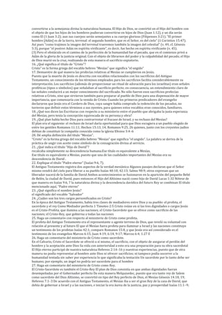 convertirse a la semejanza divina la naturaleza humana. El Hijo de Dios, se convirtió en el Hijo del hombre con
el objeto de que los hijos de los hombres pudieran convertirse en hijos de Dios (Juan 1:12), y un día serán
como El (1 Juan 3:2); aun sus cuerpos serán semejantes a su cuerpo glorioso (Filipenses 3:21). “El primer
hombre [Adán] es de la tierra, terrenal: el segundo hombre, que es el Señor, es del cielo” (1 Corintios 15:47).
Así pues “como trajimos la imagen del terrenal traeremos también la imagen del celestial” (v. 49, cf. Génesis
5:3), porque “el postrer Adán en espíritu vivificante”, es decir, fue hecho en espíritu vivificante (v. 45).
(3) Pero el obstáculo en el camino de la perfección de la humanidad fue el pecado, que en el comienzo privó a
Adán de la gloria de la justicia original. Con el objeto de librarnos del poder y la culpabilidad del pecado, el Hijo
de Dios murió en la cruz, realizando de esta manera el sacrificio expiatorio.
16. ¿Qué significa el título de “Cristo”?
Cristo” es la forma griega del vocablo hebreo “Mesías” que significa “el ungido”
17. Demuestre de qué manera las profecías relativas al Mesías se cumplieron en Jesús.
Puesto que la muerte de Jesús es descrita con vocablos relacionados con los sacrificios del Antiguo
Testamento, un conocimiento de los términos empleados para los sacrificios facilita considerablemente su
interpretación. Los sacrificios (además de proporcionar un ritual de adoración para los israelitas) eran señales
proféticas (tipos o símbolos) que señalaban al sacrificio perfecto; en consecuencia, un entendimiento claro de
las señales conducirá a un mejor conocimiento del sacrificado. No sólo fueron esos sacrificios profecías
relativas a Cristo, sino que sirvieron también para preparar al pueblo de Dios para una dispensación de mayor
importancia, que comenzaría con la venida de Cristo. Cuando los primeros predicadores del evangelio
declararon que Jesús era el Cordero de Dios, cuya sangre había comprado la redención de los pecados, no
tuvieron que definir estos términos a sus oyentes, para quienes estos vocablos eran conocidos, familiares.
18. ¿Qué nos dicen las Escrituras con respecto a su ministerio entre el pueblo que abrigaba la justa esperanza
del Mesías, pero tenía la concepción equivocada de su persona y obra?
19. ¿Qué plan había hecho Dios para contrarrestar el fracaso de Israel, y su rechazo del Mesías?
El plan era el siguiente: el rechazo de Israel daría oportunidad para que Dios escogiera a un pueblo elegido de
entre los gentiles Romanos 11:11; Hechos 15:13, 14; Romanos 9:25, 26 quienes, junto con los creyentes judíos
debían de constituir la compañía conocida como la iglesia Efesios 3:4–6
20. Dé amplia definición del título “Mesías”.
“Cristo” es la forma griega del vocablo hebreo “Mesías” que significa “el ungido”. La palabra se deriva de la
práctica de ungir con aceite como símbolo de la consagración divina al servicio.
21. ¿Qué indica el título “Hijo de David”?
recalcaba simplemente su descendencia humana.Ese título es equivalente a Mesías,
Ese título es equivalente a Mesías, puesto que una de las cualidades importantes del Mesías era su
descendencia de David .
22. Explique el título “Padre eterno” (Isaías 9:6, 7).
El Antiguo Testamento registra dos aspectos de la verdad mesiánica Algunos pasajes declaran que el Señor
mismo vendrá del cielo para liberar a su pueblo Isaías 40:10; 42:13; Salmo 98:9; otros expresan que un
liberador nacerá de la familia de David Ambos acontecimientos se fusionaron en la aparición del pequeño Bebé
de Belén, la ciudad de David, pues entonces el Hijo del Altísimo nació como hijo de David Lucas 1:32 Nótese de
que manera en Isaías 9:6, 7 la naturaleza divina y la descendencia davídica del futuro Rey se combinan El título
mencionado aquí, “Padre eterno”
23. ¿Qué significa el nombre Jesús?
el significado del vocablo “Salvador”
24. ¿Cuáles son los tres cargos personificados en Cristo?
En la época del Antiguo Testamento, había tres clases de mediadores entre Dios y su pueblo: el profeta, el
sacerdote y el rey Como Mediador perfecto 1 Timoteo 2:5 Cristo reúne en sí las tres dignidades o cargos Jesús
es el Cristo-Profeta, que ilumina a las naciones; el Cristo-Sacerdote que se ofrece como sacrificio de las
naciones; el Cristo-Rey, que gobierna a todas las naciones
25. Haga un comentario con respecto al ministerio de Cristo como profeta.
El profeta del Antiguo Testamento era el representante o agente terreno de Dios, que reveló su voluntad con
relación al presente y al futuro El que el Mesías fuera profeta para iluminar a Israel y las naciones constituye
un testimonio de los profetas Isaías 42:1; compare Romanos 15:8, y que Jesús era así considerado es el
testimonio de los evangelios Marcos 6:15; Juan 4:19; 6:14; 9:17; Marcos 6:4; 1:27 E
26. Haga un comentario del ministerio de Cristo como sacerdote.
En el Calvario, Cristo el Sacerdote se ofreció a sí mismo, el sacrificio, con el objeto de asegurar el perdón del
hombre y la aceptación ante Dios Su vida con anterioridad a esto era una preparación para su obra sacerdotal
El Hijo eterno participó de nuestra naturaleza Hebreos 2:14–16 y nuestras experiencias, puesto que de otra
manera no podía representar al hombre ante Dios ni ofrecer sacrificios; ni tampoco podía socorrer a la
humanidad tentada sin saber por experiencia lo que significaba la tentación Un sacerdote por lo tanto debe ser
humano; por ejemplo, un ángel no podría ser sacerdote para el hombre
27. Haga un comentario del ministerio de Cristo como Rey.
El Cristo-Sacerdote es también el Cristo-Rey El plan de Dios consistía en que ambas dignidades fueran
desempeñadas por el Gobernador perfecto De esta manera Melquisedec, puesto que era tanto rey de Salem
como sacerdote del Dios Altísimo, se convirtió en tipo del Rey perfecto de Dios, el Mesías Génesis 14:18, 19;
Hebreos 7:1–3 De acuerdo con el Antiguo Testamento, el Mesías iba a ser el gran Rey de la casa de David, que
debía de gobernar a Israel y a las naciones, e iniciar la era áurea de la justicia, paz y prosperidad Isaías 11:1–9;
 