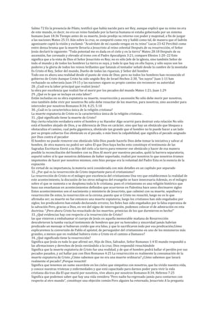 Salmo 72 En la presencía de Pilato, testificó que había nacido para ser Rey, aunque explicó que su reino no era
de este mundo, es decir, no era un reino fundado por la fuerza humana ni estaba gobernado por un sistema
humano Juan 18:36 Tiempo antes de su muerte, Jesús predijo su retorno con poder y majestad, a fin de juzgar
a las naciones Mateo 25:31 Aún sobre la cruz, se comportó como rey y habló como tal, de manera que el ladrón
agonizante captó la visión y exclamó: “Acuérdate de mí cuando vengas en tu reino” Lucas 23:42 Percibió como
entre densa bruma que la muerte llevaría a Jesucristo al reino celestial Después de su resurrección, el Señor
Jesús declaró lo siguiente: “Toda potestad me es dada en el cielo y en la tierra” Mateo 28:18 Después de su
ascensión, fue coronado y elevado al trono con el Padre Apocalipsis 3:21; compare Efesios 1:20–22 Esto
significa que a la vista de Dios el Señor Jesucristo es Rey; no es sólo Jefe de la iglesia, sino también Señor de
todo el mundo y de todos los hombres La tierra es suya, y todo lo que hay en ella Suyos, y sólo suyos son los
poderes y la gloria de todos los reinos brillantes que Satanás el tentador señaló desde la cumbre de la montaña
Es Cristo el Rey, Señor del mundo, Dueño de todas las riquezas, ÿ Señor del hombre
Todo eso es ahora una realidad desde el punto de vista de Dios; pero no todos los hombres han reconocido el
gobierno de Cristo Aunque Cristo ha sido ungido Rey de Israel Hechos 2:30, “los suyos” Juan 1:11 han
rechazado su soberanía Juan 19:15 y las naciones siguen su propio camino sin reconocer su autoridad
28. ¿Cuál era la labor principal que realizó Jesús?
la obra por excelencia que realizó fue el morir por los pecados del mundo Mateo 1:21; Juan 1:29
29. ¿Qué es lo que se incluye en esta labor?
Están incluidas en su obra expiatoria su muerte, resurrección y ascensión No sólo debe morir por nosotros,
sino también debe vivir por nosotros No sólo debe resucitar de los muertos, para nosotros, sino ascender para
interceder por nosotros Romanos 8:34; 4:25; 5:10
30. ¿Cuál es la característica única de la religión cristiana?
La muerte expiatoria de Cristo es la característica única de la religión cristiana .
31. ¿Qué significado tiene la muerte de Cristo?
Hay cierta relación verdadera entre el hombre y su Hacedor Algo ocurrió para destruir esta relación No sólo
está el hombre alejado de Dios, y se diferencia de Dios en carácter, sino que hay un obstáculo que bloquea u
obstaculiza el camino, cual peña gigantesca, obstáculo tan grande que el hombre no lo puede hacer a un lado
por su propio esfuerzo Ese obstáculo es el pecado, o más bien la culpabilidad, que significa el pecado asignado
por Dios contra el pecador
El hombre no puede remover ese obstáculo Sólo Dios puede hacerlo Dios debe tomar la iniciativa y salvar al
hombre, de otra manera no podrá ser salvo El que Dios haya hecho esto constituye el testimonio de las
Sagradas Escrituras Envió a su Hijo del cielo a la tierra para remover ese obstáculo y hacer de esa manera
posible la reconciliación del hombre con su Dios Al morir por nuestros pecados, quitó la barrera separatoria;
soportó sobre si lo que nosotros debíamos de haber soportado; realizó por nosotros lo que nosotros éramos
impotentes de hacer por nosotros mismos; esto hizo porque era la voluntad del Padre Esta es la esencia de la
expiación
En virtud de su importancia, la materia será considerada con más detalles en un capítulo por separado
32. ¿Por qué es la resurrección de Cristo importante para el cristianismo?
La resurrección de Cristo es el milagro por excelencia del cristianismo Una vez que establecemos la realidad de
este acontecimiento, la discusión de los otros milagros del evangelio se hace innecesaria Además, es el milagro
sobre el que se sustenta o se desploma toda la fe cristiana; pues el cristianismo es una religión histórico que
basa sus enseñanzas en acontecimientos definidos que ocurrieron en Palestina hace unos diecinueve siglos
Estos acontecimientos son el nacimiento y ministerio de Jesucristo, que culminó con su muerte, sepultura y
resurrección De estos, la resurrección es la corona, puesto que si Cristo no resucitó, luego no es lo que
afirmaba ser; su muerte no fue entonces una muerte expiatoria; luego los cristianos han sido engañados por
siglos; los predicadores han estado declarando errores; los fieles han sido engañados por la falsa esperanza de
la salvación Pero, gracias a Dios, en vez del signo de interrogación, podemos colocar el de admiración en esta
doctrina: “¡Pero ahora Cristo ha resucitado de los muertos; primicias de los que durmieron es hecho!”
33. ¿Qué evidencias hay con respecto a la resurrección de Cristo?
las que vinieron a embalsamar el cuerpo de Jesús en aquella memorable mañana de Resurrección
descubrieron la tumba vacía,el testimonio de hombres que por su honradez y sinceridad jamás habrían
predicado un mensaje si hubieran creído que era falso, y que lo sacrificaron todo por esa predicación,Cómo
explicaremos la conversión de Pablo el apóstol, de perseguidor del cristianismo en uno de los misioneros más
grandes, a menos que en realidad hubiera visto a Cristo en el camino a Damasco?
34. ¿Qué significado tiene la resurrección?
Significa que Jesús es todo lo que afirmó ser, Hijo de Dios, Salvador, Señor Romanos 1:4 El mundo respondió a
las afirmaciones y derechos de Jesús enviándolo a la cruz; Dios respondió resucitándole
Significa que la muerte expiatoria de Cristo fue una realidad, y de que el hombre podrá hallar el perdón por sus
pecados pasados, y así hallar paz con Dios Romanos 4:25 La resurrección es realmente la consumación de la
muerte expiatoria de Cristo ¿Cómo sabemos que no era una muerte ordinaria? ¿Cómo sabemos que lavará
realmente el pecado? ¡Porque resucitó!
Significa que tenemos un sumo sacerdote en los cielos que simpatiza con nosotros, que ha vivido nuestra vida,
y conoce nuestras tristezas y enfermedades y que está capacitado para darnos poder para vivir la vida
cristiana día tras día El que murió por nosotros, vive ahora por nosotros Romanos 8:34; Hebreos 7:25
Significa que podemos saber que hay una vida venidera “Pero nadie ha regresado jamás para contarnos con
respecto al otro mundo”, constituye una objeción común Pero alguien ha retornado, Jesucristo A la pregunta
 