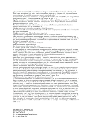 ¿si un hombre muere, vivirá de nuevo? La ciencia sólo puede contestar: “No lo sabemos ” La filosofía puede
decir: “Debe de haber una vida futura ” Pero el cristianismo puede decir: “Porque El vive, viviremos también
nosotros; porque el resucitó de los muertos, también resucitarán todos ”
La resurrección de Cristo nos proporciona, no sólo prueba de la verdad de la inmortalidad, sino la seguridad de
inmortalidad personal 1 Tesalonicenses 4:14; 2 Corintios 4:14; Juan 14:19
Significa que hay la certeza de un juicio futuro Tal como lo ha dicho el apóstol inspirado, Dios “ha establecido
un día en el cual juzgará al mundo con justicia, por aquel varón al cual designó; dando fe a todos con haberle
levantado de los muertos” Hechos 17:31
Tan cierto como Jesús resucitó de los muertos para ser juez de los hombres, así también los hombres
resucitarán de la tumba para ser juzgados por El
35. ¿Qué nos enseña la ascensión con respecto a Cristo? Seis puntos.
El Cristo Celestial, El Cristo Exaltado,El Cristo Soberano,El Cristo que preparo el camino,El Cristo que intercede
y El Cristo Omnipresente.
36. ¿Qué comentario hace el doctor Swete con respecto al
siguiente pasaje: “Toda potestad (autoridad) me es dada en el cielo y en la tierra”?
Nada es hecho en ese gran mundo desconocido que llamamos cielo sin esta autoridad inicial, guiadora, que
todo lo determina. Procesos que son inconcebibles para nuestra mente son llevados adelante, más allá del velo,
por agencias igualmente inconcebibles. Es suficiente para la iglesia el saber de que todo lo que se hace allí es
hecho por la autoridad de su Señor.
37. ¿Qué entiende usted por “soberanía de Cristo”?
soberanía f. dominio, imperio, señorío
Que tiene el máximo poder o autoridad sobre
la autoridad ejercida por El sobre todos los miembros de la iglesia
El Cristo ascendido no es sólo el poder gobernante y dirigente de la iglesia, sino también la fuente de su vida y
energía. La relación que hay entre la rama y el árbol, la cabeza y el cuerpo, guarda también el Cristo vivo con su
iglesia. Aunque la Cabeza de la iglesia está en el cielo, mantiene estrecha comunión con su cuerpo en la tierra,
siendo el Espíritu Santo el vínculo de comunicación (Efesios 4:15, 16; Colosenses 2:19).
38. Haga un comentario con respecto a Cristo el Mediador.
En virtud de haber asumido nuestra naturaleza, y muerto por nuestros pecados, Jesús es el Mediador entre
Dios y el hombre (1 Timoteo 2:5). Pero el Mediador es también un Intercesor, y la intercesión va un paso más
allá de la mediación. Un mediador quizá ponga en contacto a dos personas o partes, dejándolas luego solas
para que solucionen sus dificultades. Pero un intercesor hace algo más, ya que expresa una palabra en favor de
la persona a quien representa, o por quien se toma interés
39. Haga un comentario de Cristo con respecto a su omnipresencia.
Mientras se encontraba en la tierra, Cristo estaba limitado a un sitio a la vez, y no podía estar en contacto con
cada uno de sus discípulos en todo momento. Pero mediante su ascensión a la Fuente de poder del universo,
estuvo en condiciones de enviar su poder y personalidad divina en todo momento y en todo lugar a todos los
discípulos (Juan 14:12). La ascensión al trono de Dios le dio no sólo omnipotencia (Mateo 28:18) sino también
omnipresencia, haciendo posible para El el cumplimiento de la promesa que dice: “Porque donde están dos o
tres congregados en mi nombre, allí estoy en yo medio de ellos” (Mateo 18:20
40. ¿Cuáles son los valores prácticos de la doctrina de la ascensión?
¿Cuáles son los valores prácticos de la doctrina de la ascensión? (1) El estar conscientes del Cristo ascendido, a
quien esperamos ver algún día, constituye un incentivo para la santidad (Colosenses 3:1–4). La mirada hacia
arriba contrarrestará la atracción hacia abajo. (2) El conocimiento de la ascensión contribuye a la concepción
justa de la iglesia. La creencia en un Cristo meramente humano hará que la gente considere a la iglesia como
simple sociedad humana, empleada para fines filantrópicos y morales, pero desprovista de poder o autoridad
sobrenaturales. Por otro lado, un conocimiento del Cristo ascendido dará como resultado el reconocimiento de
la iglesia como organismo, una organización sobrenatural que deriva su vida divina del Jefe resucitado. (3) El
tener conciencia del Cristo ascendido producirá una justa actitud hacia el mundo, y hacia las cosas del mundo.
“Mas nuestra ciudadanía está en los cielos, de donde también esperamos al Salvador, al Señor Jesucristo”
(Filipenses 3:20). (4) Fe en el Cristo ascendido inspirará un sentido profundo de responsabilidad personal. La
creencia en el Cristo ascendido lleva consigo el conocimiento de que tendremos que rendirle cuentas algún día
(Romanos 14:7–9; 2 Corintios 5:9, 10). El sentido de responsabilidad hacia el Maestro en los cielos sirve de
freno al pecado, y de incentivo para seguir la justicia (Efesios 6:9). (5) Con la fe en el Cristo ascendido está
relacionada la gloriosa y bendita esperanza de su retorno. “Y si me fuere y os preparare lugar, vendré otra vez”
(Juan 14:3)
EXAMEN DEL CAPÍTULO 8
LA SALVACIÓN
A.- La naturaleza de la salvación
B.- La justificación
 