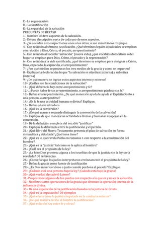 C.- La regeneración
D.- La santificación
E.- La seguridad de la salvación
PREGUNTAS DE REPASO
1.- Nombre los tres aspectos de la salvación.
2.- Dé una descripción corta de cada uno de esos aspectos.
3.- ¿Se suceden estos aspectos los unos a los otros, o son simultáneos. Explique.
4.- Con relación al término justificación, ¿Qué términos legales o judiciales se emplean
con relación a Dios, Cristo, el pecado, arrepentimiento?
5.- Con relación al vocablo "salvación" (nueva vida), ¿qué vocablos domésticos o del
hogar se emplean para Dios, Cristo, el pecado y la regeneración?
6.- Con relación a la vida santificada, ¿qué términos se emplean para designar a Cristo,
Dios, el pecado, la expiación, el arrepentimiento?
7.- ¿Por qué medios se procuran los tres medios de la gracia y como se imparten?
8.- Explique la declaración de que "la salvación es objetiva (externa) y subjetiva
(interna)
9.- ¿De qué manera se logran estos aspectos interno y externo?
10.- ¿Cuáles son las condiciones de la salvación?
11.- ¿Qué diferencia hay entre arrepentimiento y fe?
12.-. ¿Puede haber fe sin arrepentimiento, o arrepentimiento piadoso sin fe?
13.- Defina el arrepentimiento. ¿De qué manera le ayuda le ayuda el Espíritu Santo a
una persona a arrepentirse?
14.- ¿Es la fe una actividad humana o divina? Explique.
15.- Defina a la fe salvadora
16.- ¿Qué es la conversión?
17.- ¿De qué manera se puede distinguir la conversión de la salvación?
18.- Explique de que manera las actividades divinas y humanas cooperan en la
conversión.
19.- Dé la definición completa del vocablo "justificar"
20.- Explique la diferencia entre la justificación y el perdón.
21.- ¿Qué libro del Nuevo Testamento presenta el plan de salvación en forma
sistemática y detallada? ¿Qué tema tiene?
22.- ¿Qué es lo que revela Pablo en romanos 1 con respecto a la condenación del
hombre?
23.- ¿Qué es la "justicia" tal como se la aplica al hombre?
24.- ¿Cuál era el propósito de la ley?
25.- ¿Le hizo Dios promesa alguna a los israelitas de que la justicia sin la ley sería
revelada? Dé referencias.
26.- ¿Cómo fue que los judíos interpretaron erróneamente el propósito de la ley?
27.- Defina la gracia como fuente de justificación
28.-. ¿Es Dios misericordioso o justo cuando perdona el pecado? Explique.
29.- ¿Cuándo está una persona bajo la ley? ¡Cuándo está bajo la gracia?
30.- ¿Qué verdad descubrió Lutero?
31.-Proporcione algunos de los puntos con respecto a lo que es y no es la salvación.
32.- Nombre cuatro operaciones de la gracia que denotan la operación interna de la
influencia divina.
33.- Dé una exposición de la justificación basada en la justicia de Cristo.
34.- ¿Qué es la imputación? Dé ejemplos
35.- ¿Qué efecto tiene la justicia imputada en la conducta exterior?
36.- ¿De qué manera recibe el hombre la justificación?
37.- ¿Qué relación hay entre fe y obras?
 