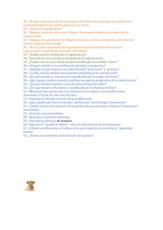 38.- Dé una explicación de las enseñanzas de Pablo y de Santiago con relación a la
justificación por la fe y justificación por las obras.
39.- ¿Qué es la regeneración?
40.- Nombre cinco vocablos que el Nuevo Testamento emplea para describir la
regeneración.
41.- Explique de qué manera la religión cristiana es única comparada con todas las
demás religiones del mundo.
42.- Dé una corta exposición de la profunda necesidad del hombre para la
regeneración, según le fue revelada a Nicodemo
43.- ¿Cuáles son los medios de la regeneración?
44.- Describa los tres efectos principales de la regeneración.
45.- ¿Cuáles son las cinco ideas proporcionadas por el vocablo "santo"?
46.- ¿En qué sentido es la santificación absoluta y progresiva?
47.- Explique de que manera es la santificación "posicional" y "práctica".
48.- ¿Cuáles son los medios divinamente señalados de la santificación?
49.- ¿En qué sentido es una persona santificada por la sangre de Cristo?
50.- ¿Que pasaje insinúa o implica que hay un aspecto progresivo de la santificación?
51.- ¿De qué manera santifica a una persona el Espíritu Santo?
52.- ¿D e qué manera el hombre es santificado por la Palabra de Dios?
53.- Mencione tres puntos de vista erróneos con respecto a la santificación y
demuestre el error de cada uno de ellos.
54.- Exponga el método correcto de la santificación.
55.- ¿Qué significado tiene el vocablo "perfección" en el Antiguo Testamento?
56.- ¿Cuáles son los dos aspectos de la perfección que presenta el Nuevo Testamento?
Descríbalos.
57.- Describa aun reincidente.
58.- Describa la doctrina calvinista.
59.- Describa la doctrina de Arminio.
60.- Exprese el "equilibrio bíblico" entre el calvinismo y el arminianismo.
61.- ¿Dónde se debe poner el énfasis en lo que respecta a la verdadera "seguridad
eterna".
62.- ¿Puede un verdadero cristiano caer de la gracia?
justificac
Las verdades relacionadas con aceptación de
parte del hombre
arrepentimiento fe y o
 